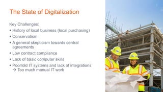 Key Challenges:
 History of local business (local purchasing)
 Conservatism
 A general skepticism towards central
agreements
 Low contract compliance
 Lack of basic computer skills
 Poor/old IT systems and lack of integrations
 Too much manual IT work
The State of Digitalization
 