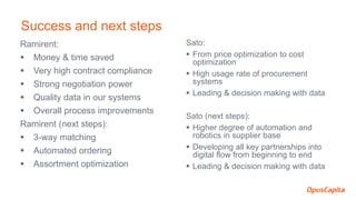 Ramirent:
 Money & time saved
 Very high contract compliance
 Strong negotiation power
 Quality data in our systems
 Overall process improvements
Ramirent (next steps):
 3-way matching
 Automated ordering
 Assortment optimization
Sato:
 From price optimization to cost
optimization
 High usage rate of procurement
systems
 Leading & decision making with data
Sato (next steps):
 Higher degree of automation and
robotics in supplier base
 Developing all key partnerships into
digital flow from beginning to end
 Leading & decision making with data
Success and next steps
 