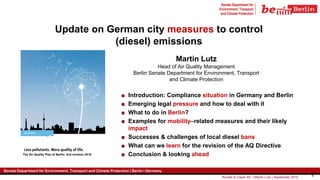 Routes to Clean Air | Martin Lutz | September 2019 1
Senate Department for
Environment, Transport
and Climate Protection
Senate Department for Environment, Transport and Climate Protection | Berlin | Germany
1
Senate Department for Environment, Transport and Climate Protection | Berlin | Germany
Update on German city measures to control
(diesel) emissions
Martin Lutz
Head of Air Quality Management
Berlin Senate Department for Environment, Transport
and Climate Protection
The Air Quality Plan of Berlin: 2nd revision 2019
■ Introduction: Compliance situation in Germany and Berlin
■ Emerging legal pressure and how to deal with it
■ What to do in Berlin?
■ Examples for mobility–related measures and their likely
impact
■ Successes & challenges of local diesel bans
■ What can we learn for the revision of the AQ Directive
■ Conclusion & looking ahead
 