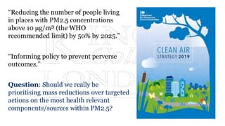 “Reducing the number of people living
in places with PM2.5 concentrations
above 10 μg/m³ (the WHO
recommended limit) by 50% by 2025.”
“Informing policy to prevent perverse
outcomes.”
Question: Should we really be
prioritising mass reductions over targeted
actions on the most health relevant
components/sources within PM2.5?
 