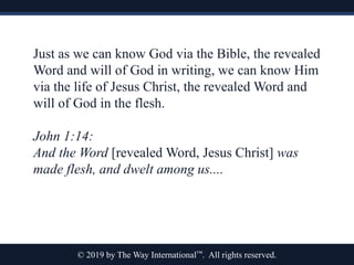 © 2019 by The Way International™. All rights reserved.
Just as we can know God via the Bible, the revealed
Word and will of God in writing, we can know Him
via the life of Jesus Christ, the revealed Word and
will of God in the flesh.
John 1:14:
And the Word [revealed Word, Jesus Christ] was
made flesh, and dwelt among us....
 