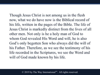 © 2019 by The Way International™. All rights reserved.
Though Jesus Christ is not among us in the flesh
now, what we do have now is the Biblical record of
his life, written in the pages of the Bible. The life of
Jesus Christ is markedly distinct from the lives of all
other men. Not only is he a holy man of God to
whom God revealed His Word and will, he is also
God’s only begotten Son who always did the will of
his Father. Therefore, as we see the testimony of his
life recorded in the Scriptures, we see the Word and
will of God made known by his life.
 