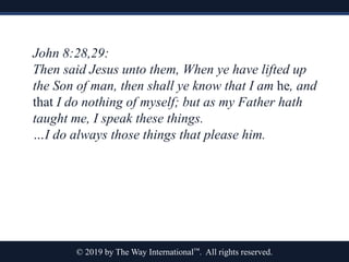 © 2019 by The Way International™. All rights reserved.
John 8:28,29:
Then said Jesus unto them, When ye have lifted up
the Son of man, then shall ye know that I am he, and
that I do nothing of myself; but as my Father hath
taught me, I speak these things.
…I do always those things that please him.
 