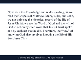 © 2019 by The Way International™. All rights reserved.
Now with this knowledge and understanding, as we
read the Gospels of Matthew, Mark, Luke, and John,
we not only see the historical record of the life of
Jesus Christ, we see the Word of God and the will of
God in action by each word that Jesus Christ spoke
and by each act that he did. Therefore, the “how” of
knowing God also involves knowing the life of His
Son Jesus Christ.
 