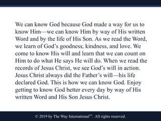 © 2019 by The Way International™. All rights reserved.
We can know God because God made a way for us to
know Him—we can know Him by way of His written
Word and by the life of His Son. As we read the Word,
we learn of God’s goodness, kindness, and love. We
come to know His will and learn that we can count on
Him to do what He says He will do. When we read the
records of Jesus Christ, we see God’s will in action.
Jesus Christ always did the Father’s will—his life
declared God. This is how we can know God. Enjoy
getting to know God better every day by way of His
written Word and His Son Jesus Christ.
 