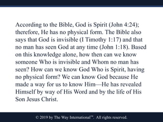 © 2019 by The Way International™. All rights reserved.
According to the Bible, God is Spirit (John 4:24);
therefore, He has no physical form. The Bible also
says that God is invisible (I Timothy 1:17) and that
no man has seen God at any time (John 1:18). Based
on this knowledge alone, how then can we know
someone Who is invisible and Whom no man has
seen? How can we know God Who is Spirit, having
no physical form? We can know God because He
made a way for us to know Him—He has revealed
Himself by way of His Word and by the life of His
Son Jesus Christ.
 