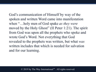 © 2019 by The Way International™. All rights reserved.
God’s communication of Himself by way of the
spoken and written Word came into manifestation
when “…holy men of God spake as they were
moved by the Holy Ghost” (II Peter 1:21). The spirit
from God was upon all the prophets who spoke and
wrote God’s Word. Not everything that God
revealed to the prophets was written, but what was
written includes that which is needed for salvation
and for our learning.
 