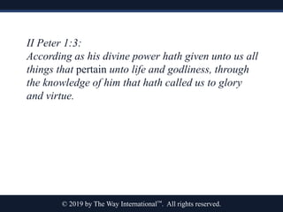 © 2019 by The Way International™. All rights reserved.
II Peter 1:3:
According as his divine power hath given unto us all
things that pertain unto life and godliness, through
the knowledge of him that hath called us to glory
and virtue.
 