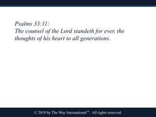 © 2019 by The Way International™. All rights reserved.
Psalms 33:11:
The counsel of the Lord standeth for ever, the
thoughts of his heart to all generations.
 