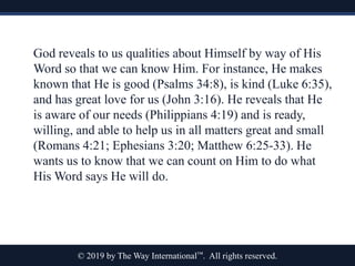 © 2019 by The Way International™. All rights reserved.
God reveals to us qualities about Himself by way of His
Word so that we can know Him. For instance, He makes
known that He is good (Psalms 34:8), is kind (Luke 6:35),
and has great love for us (John 3:16). He reveals that He
is aware of our needs (Philippians 4:19) and is ready,
willing, and able to help us in all matters great and small
(Romans 4:21; Ephesians 3:20; Matthew 6:25-33). He
wants us to know that we can count on Him to do what
His Word says He will do.
 