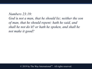 © 2019 by The Way International™. All rights reserved.
Numbers 23:19:
God is not a man, that he should lie; neither the son
of man, that he should repent: hath he said, and
shall he not do it? or hath he spoken, and shall he
not make it good?
 