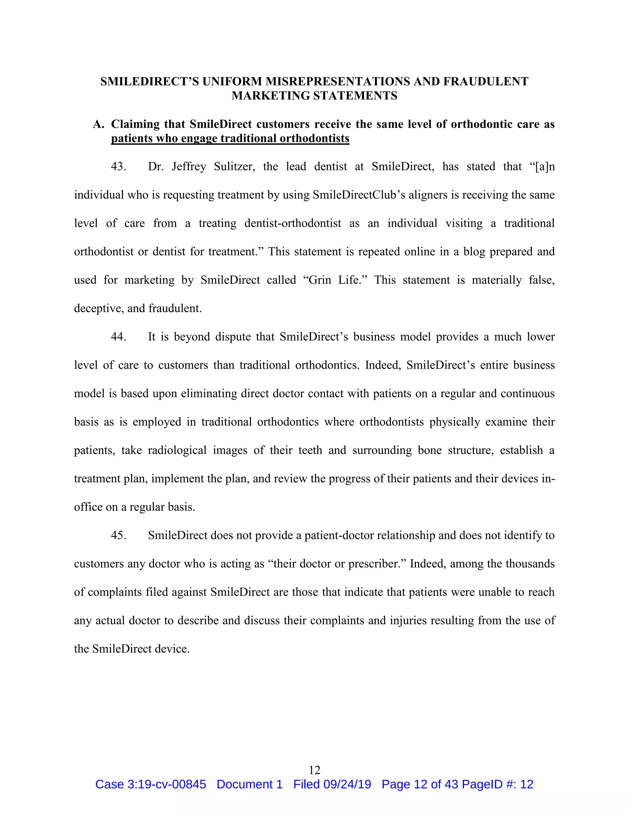 12
SMILEDIRECT’S UNIFORM MISREPRESENTATIONS AND FRAUDULENT
MARKETING STATEMENTS
A. Claiming that SmileDirect customers receive the same level of orthodontic care as
patients who engage traditional orthodontists
43. Dr. Jeffrey Sulitzer, the lead dentist at SmileDirect, has stated that “[a]n
individual who is requesting treatment by using SmileDirectClub’s aligners is receiving the same
level of care from a treating dentist-orthodontist as an individual visiting a traditional
orthodontist or dentist for treatment.” This statement is repeated online in a blog prepared and
used for marketing by SmileDirect called “Grin Life.” This statement is materially false,
deceptive, and fraudulent.
44. It is beyond dispute that SmileDirect’s business model provides a much lower
level of care to customers than traditional orthodontics. Indeed, SmileDirect’s entire business
model is based upon eliminating direct doctor contact with patients on a regular and continuous
basis as is employed in traditional orthodontics where orthodontists physically examine their
patients, take radiological images of their teeth and surrounding bone structure, establish a
treatment plan, implement the plan, and review the progress of their patients and their devices in-
office on a regular basis.
45. SmileDirect does not provide a patient-doctor relationship and does not identify to
customers any doctor who is acting as “their doctor or prescriber.” Indeed, among the thousands
of complaints filed against SmileDirect are those that indicate that patients were unable to reach
any actual doctor to describe and discuss their complaints and injuries resulting from the use of
the SmileDirect device.
Case 3:19-cv-00845 Document 1 Filed 09/24/19 Page 12 of 43 PageID #: 12
 