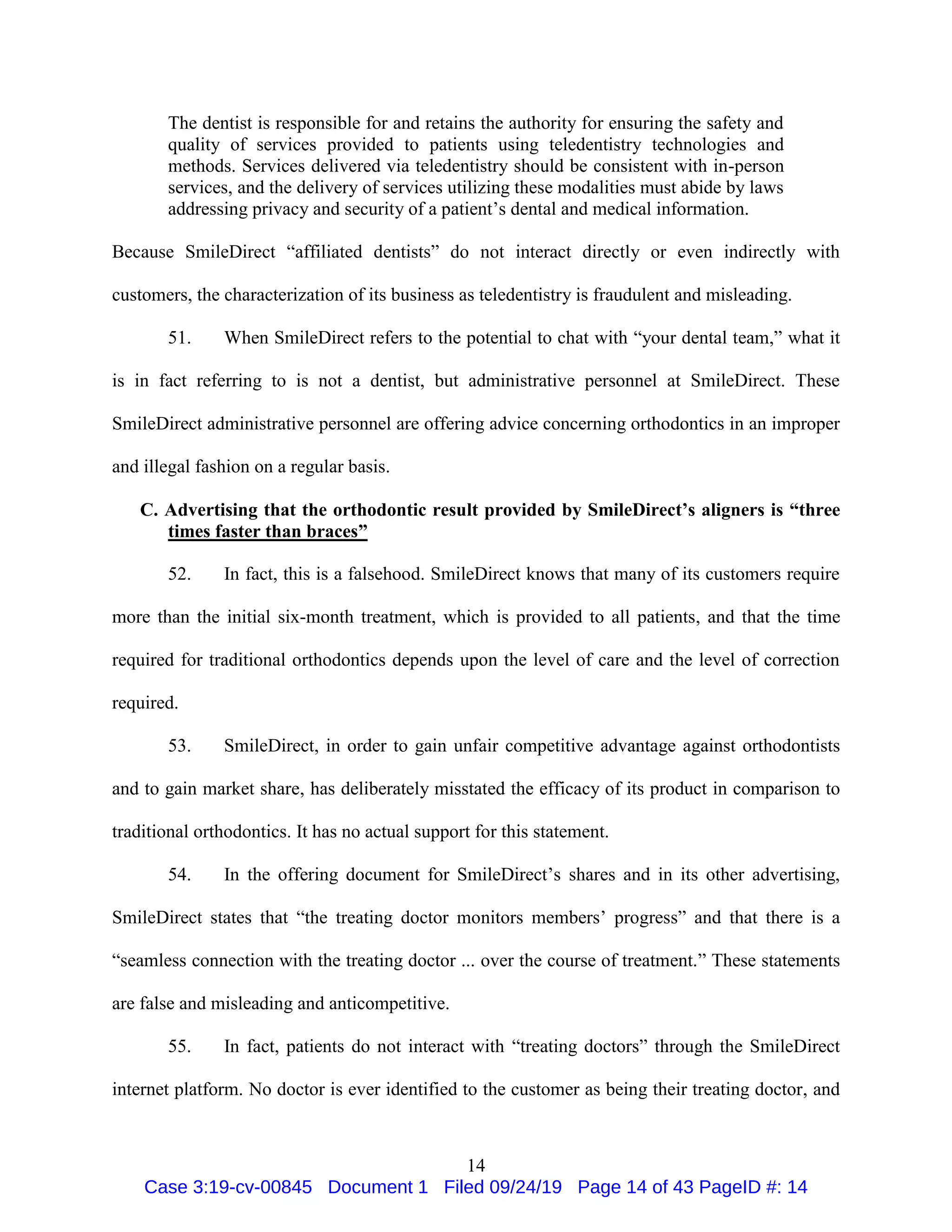 14
The dentist is responsible for and retains the authority for ensuring the safety and
quality of services provided to patients using teledentistry technologies and
methods. Services delivered via teledentistry should be consistent with in-person
services, and the delivery of services utilizing these modalities must abide by laws
addressing privacy and security of a patient’s dental and medical information.
Because SmileDirect “affiliated dentists” do not interact directly or even indirectly with
customers, the characterization of its business as teledentistry is fraudulent and misleading.
51. When SmileDirect refers to the potential to chat with “your dental team,” what it
is in fact referring to is not a dentist, but administrative personnel at SmileDirect. These
SmileDirect administrative personnel are offering advice concerning orthodontics in an improper
and illegal fashion on a regular basis.
C. Advertising that the orthodontic result provided by SmileDirect’s aligners is “three
times faster than braces”
52. In fact, this is a falsehood. SmileDirect knows that many of its customers require
more than the initial six-month treatment, which is provided to all patients, and that the time
required for traditional orthodontics depends upon the level of care and the level of correction
required.
53. SmileDirect, in order to gain unfair competitive advantage against orthodontists
and to gain market share, has deliberately misstated the efficacy of its product in comparison to
traditional orthodontics. It has no actual support for this statement.
54. In the offering document for SmileDirect’s shares and in its other advertising,
SmileDirect states that “the treating doctor monitors members’ progress” and that there is a
“seamless connection with the treating doctor ... over the course of treatment.” These statements
are false and misleading and anticompetitive.
55. In fact, patients do not interact with “treating doctors” through the SmileDirect
internet platform. No doctor is ever identified to the customer as being their treating doctor, and
Case 3:19-cv-00845 Document 1 Filed 09/24/19 Page 14 of 43 PageID #: 14
 