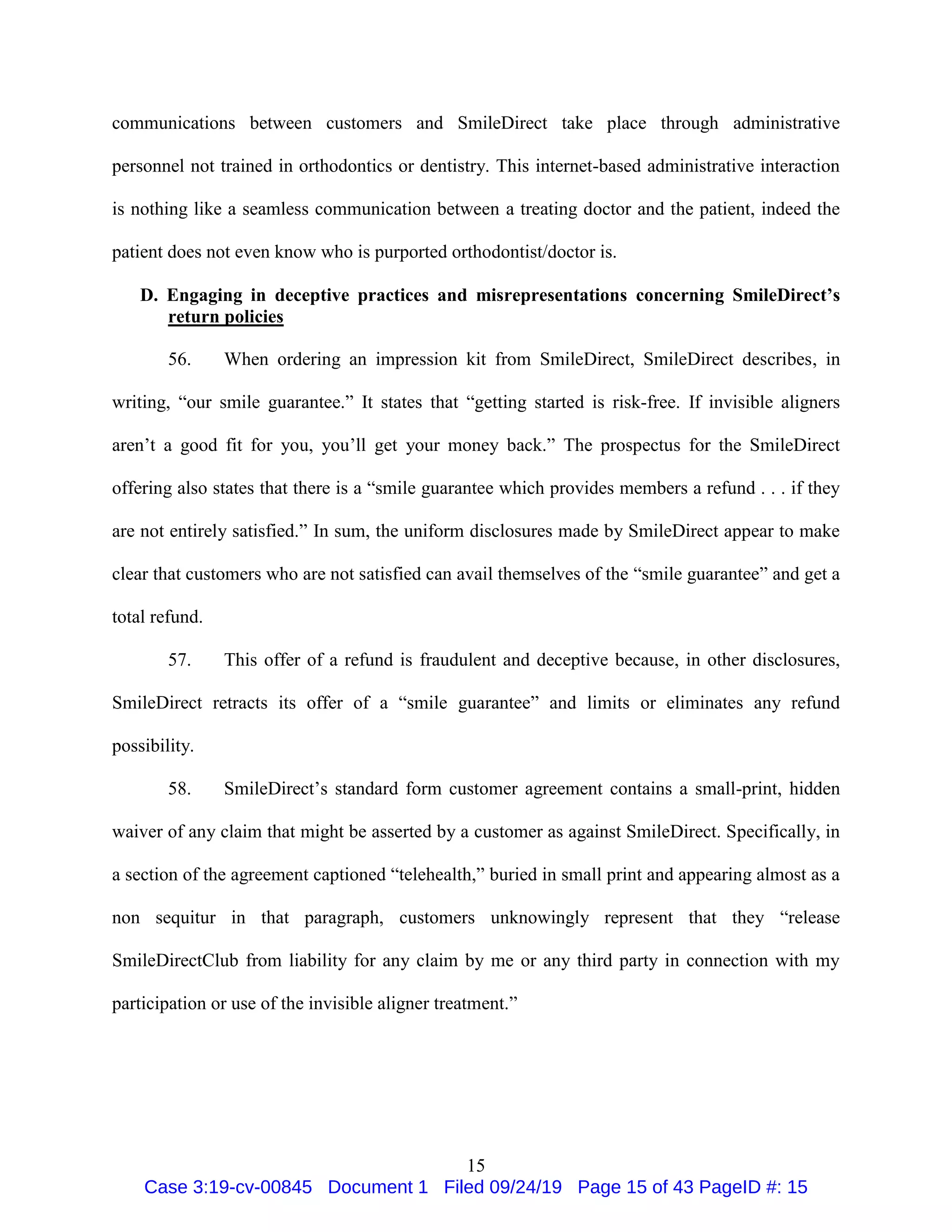 15
communications between customers and SmileDirect take place through administrative
personnel not trained in orthodontics or dentistry. This internet-based administrative interaction
is nothing like a seamless communication between a treating doctor and the patient, indeed the
patient does not even know who is purported orthodontist/doctor is.
D. Engaging in deceptive practices and misrepresentations concerning SmileDirect’s
return policies
56. When ordering an impression kit from SmileDirect, SmileDirect describes, in
writing, “our smile guarantee.” It states that “getting started is risk-free. If invisible aligners
aren’t a good fit for you, you’ll get your money back.” The prospectus for the SmileDirect
offering also states that there is a “smile guarantee which provides members a refund . . . if they
are not entirely satisfied.” In sum, the uniform disclosures made by SmileDirect appear to make
clear that customers who are not satisfied can avail themselves of the “smile guarantee” and get a
total refund.
57. This offer of a refund is fraudulent and deceptive because, in other disclosures,
SmileDirect retracts its offer of a “smile guarantee” and limits or eliminates any refund
possibility.
58. SmileDirect’s standard form customer agreement contains a small-print, hidden
waiver of any claim that might be asserted by a customer as against SmileDirect. Specifically, in
a section of the agreement captioned “telehealth,” buried in small print and appearing almost as a
non sequitur in that paragraph, customers unknowingly represent that they “release
SmileDirectClub from liability for any claim by me or any third party in connection with my
participation or use of the invisible aligner treatment.”
Case 3:19-cv-00845 Document 1 Filed 09/24/19 Page 15 of 43 PageID #: 15
 