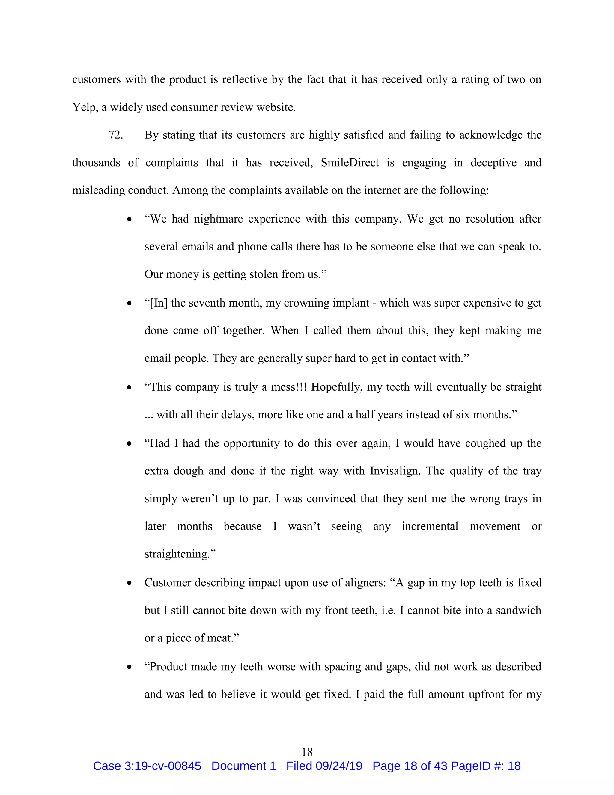 18
customers with the product is reflective by the fact that it has received only a rating of two on
Yelp, a widely used consumer review website.
72. By stating that its customers are highly satisfied and failing to acknowledge the
thousands of complaints that it has received, SmileDirect is engaging in deceptive and
misleading conduct. Among the complaints available on the internet are the following:
 “We had nightmare experience with this company. We get no resolution after
several emails and phone calls there has to be someone else that we can speak to.
Our money is getting stolen from us.”
 “[In] the seventh month, my crowning implant - which was super expensive to get
done came off together. When I called them about this, they kept making me
email people. They are generally super hard to get in contact with.”
 “This company is truly a mess!!! Hopefully, my teeth will eventually be straight
... with all their delays, more like one and a half years instead of six months.”
 “Had I had the opportunity to do this over again, I would have coughed up the
extra dough and done it the right way with Invisalign. The quality of the tray
simply weren’t up to par. I was convinced that they sent me the wrong trays in
later months because I wasn’t seeing any incremental movement or
straightening.”
 Customer describing impact upon use of aligners: “A gap in my top teeth is fixed
but I still cannot bite down with my front teeth, i.e. I cannot bite into a sandwich
or a piece of meat.”
 “Product made my teeth worse with spacing and gaps, did not work as described
and was led to believe it would get fixed. I paid the full amount upfront for my
Case 3:19-cv-00845 Document 1 Filed 09/24/19 Page 18 of 43 PageID #: 18
 