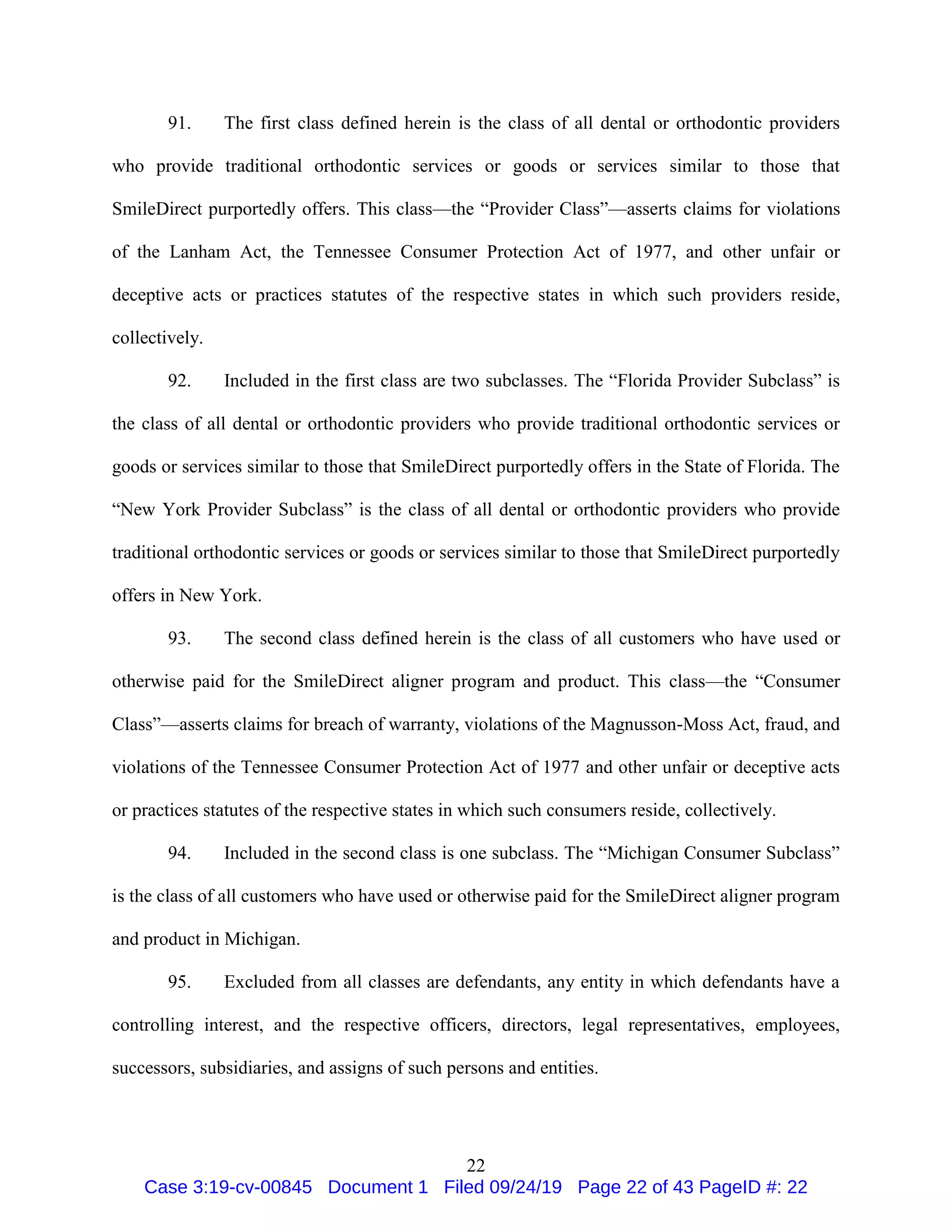 22
91. The first class defined herein is the class of all dental or orthodontic providers
who provide traditional orthodontic services or goods or services similar to those that
SmileDirect purportedly offers. This class—the “Provider Class”—asserts claims for violations
of the Lanham Act, the Tennessee Consumer Protection Act of 1977, and other unfair or
deceptive acts or practices statutes of the respective states in which such providers reside,
collectively.
92. Included in the first class are two subclasses. The “Florida Provider Subclass” is
the class of all dental or orthodontic providers who provide traditional orthodontic services or
goods or services similar to those that SmileDirect purportedly offers in the State of Florida. The
“New York Provider Subclass” is the class of all dental or orthodontic providers who provide
traditional orthodontic services or goods or services similar to those that SmileDirect purportedly
offers in New York.
93. The second class defined herein is the class of all customers who have used or
otherwise paid for the SmileDirect aligner program and product. This class—the “Consumer
Class”—asserts claims for breach of warranty, violations of the Magnusson-Moss Act, fraud, and
violations of the Tennessee Consumer Protection Act of 1977 and other unfair or deceptive acts
or practices statutes of the respective states in which such consumers reside, collectively.
94. Included in the second class is one subclass. The “Michigan Consumer Subclass”
is the class of all customers who have used or otherwise paid for the SmileDirect aligner program
and product in Michigan.
95. Excluded from all classes are defendants, any entity in which defendants have a
controlling interest, and the respective officers, directors, legal representatives, employees,
successors, subsidiaries, and assigns of such persons and entities.
Case 3:19-cv-00845 Document 1 Filed 09/24/19 Page 22 of 43 PageID #: 22
 