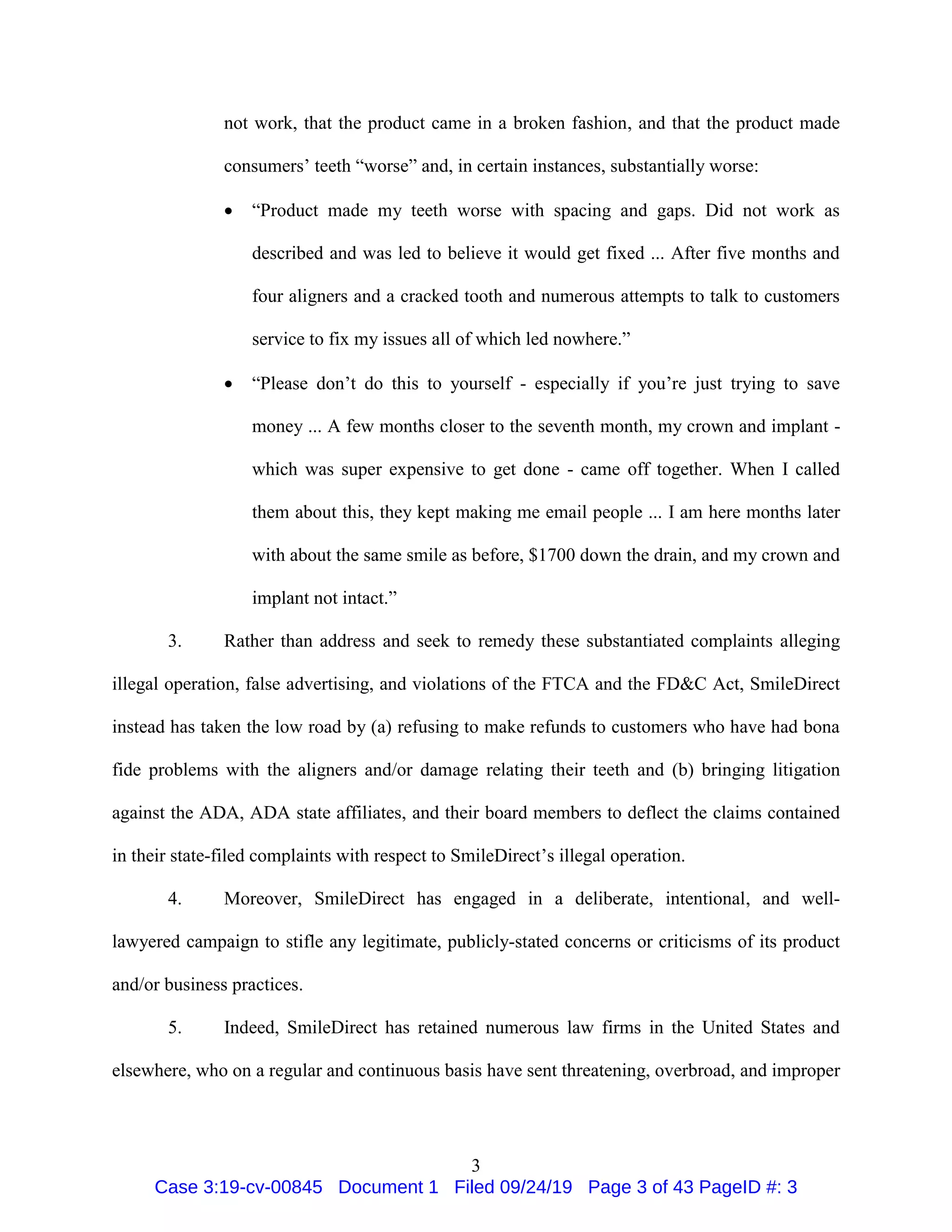 3
not work, that the product came in a broken fashion, and that the product made
consumers’ teeth “worse” and, in certain instances, substantially worse:
 “Product made my teeth worse with spacing and gaps. Did not work as
described and was led to believe it would get fixed ... After five months and
four aligners and a cracked tooth and numerous attempts to talk to customers
service to fix my issues all of which led nowhere.”
 “Please don’t do this to yourself - especially if you’re just trying to save
money ... A few months closer to the seventh month, my crown and implant -
which was super expensive to get done - came off together. When I called
them about this, they kept making me email people ... I am here months later
with about the same smile as before, $1700 down the drain, and my crown and
implant not intact.”
3. Rather than address and seek to remedy these substantiated complaints alleging
illegal operation, false advertising, and violations of the FTCA and the FD&C Act, SmileDirect
instead has taken the low road by (a) refusing to make refunds to customers who have had bona
fide problems with the aligners and/or damage relating their teeth and (b) bringing litigation
against the ADA, ADA state affiliates, and their board members to deflect the claims contained
in their state-filed complaints with respect to SmileDirect’s illegal operation.
4. Moreover, SmileDirect has engaged in a deliberate, intentional, and well-
lawyered campaign to stifle any legitimate, publicly-stated concerns or criticisms of its product
and/or business practices.
5. Indeed, SmileDirect has retained numerous law firms in the United States and
elsewhere, who on a regular and continuous basis have sent threatening, overbroad, and improper
Case 3:19-cv-00845 Document 1 Filed 09/24/19 Page 3 of 43 PageID #: 3
 