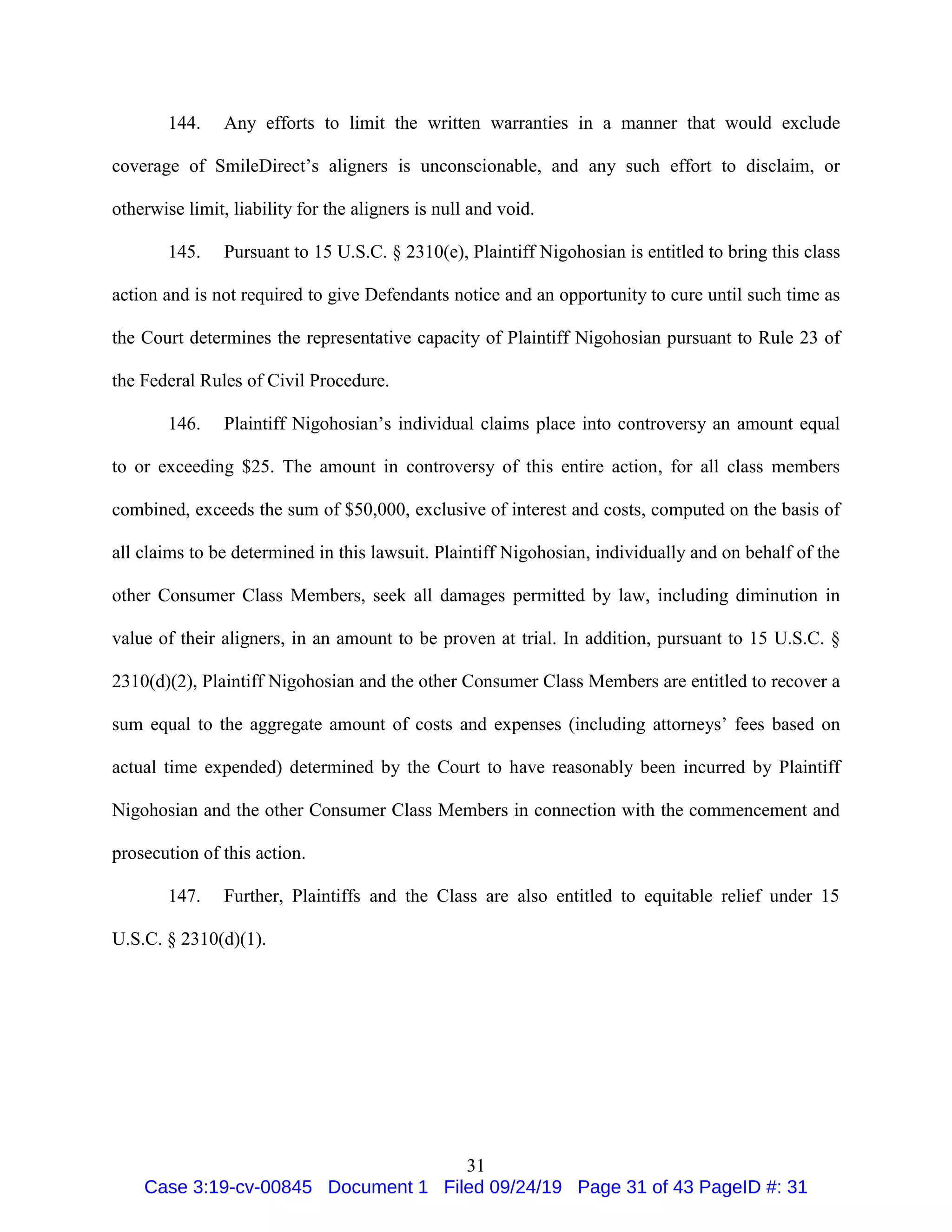 31
144. Any efforts to limit the written warranties in a manner that would exclude
coverage of SmileDirect’s aligners is unconscionable, and any such effort to disclaim, or
otherwise limit, liability for the aligners is null and void.
145. Pursuant to 15 U.S.C. § 2310(e), Plaintiff Nigohosian is entitled to bring this class
action and is not required to give Defendants notice and an opportunity to cure until such time as
the Court determines the representative capacity of Plaintiff Nigohosian pursuant to Rule 23 of
the Federal Rules of Civil Procedure.
146. Plaintiff Nigohosian’s individual claims place into controversy an amount equal
to or exceeding $25. The amount in controversy of this entire action, for all class members
combined, exceeds the sum of $50,000, exclusive of interest and costs, computed on the basis of
all claims to be determined in this lawsuit. Plaintiff Nigohosian, individually and on behalf of the
other Consumer Class Members, seek all damages permitted by law, including diminution in
value of their aligners, in an amount to be proven at trial. In addition, pursuant to 15 U.S.C. §
2310(d)(2), Plaintiff Nigohosian and the other Consumer Class Members are entitled to recover a
sum equal to the aggregate amount of costs and expenses (including attorneys’ fees based on
actual time expended) determined by the Court to have reasonably been incurred by Plaintiff
Nigohosian and the other Consumer Class Members in connection with the commencement and
prosecution of this action.
147. Further, Plaintiffs and the Class are also entitled to equitable relief under 15
U.S.C. § 2310(d)(1).
Case 3:19-cv-00845 Document 1 Filed 09/24/19 Page 31 of 43 PageID #: 31
 