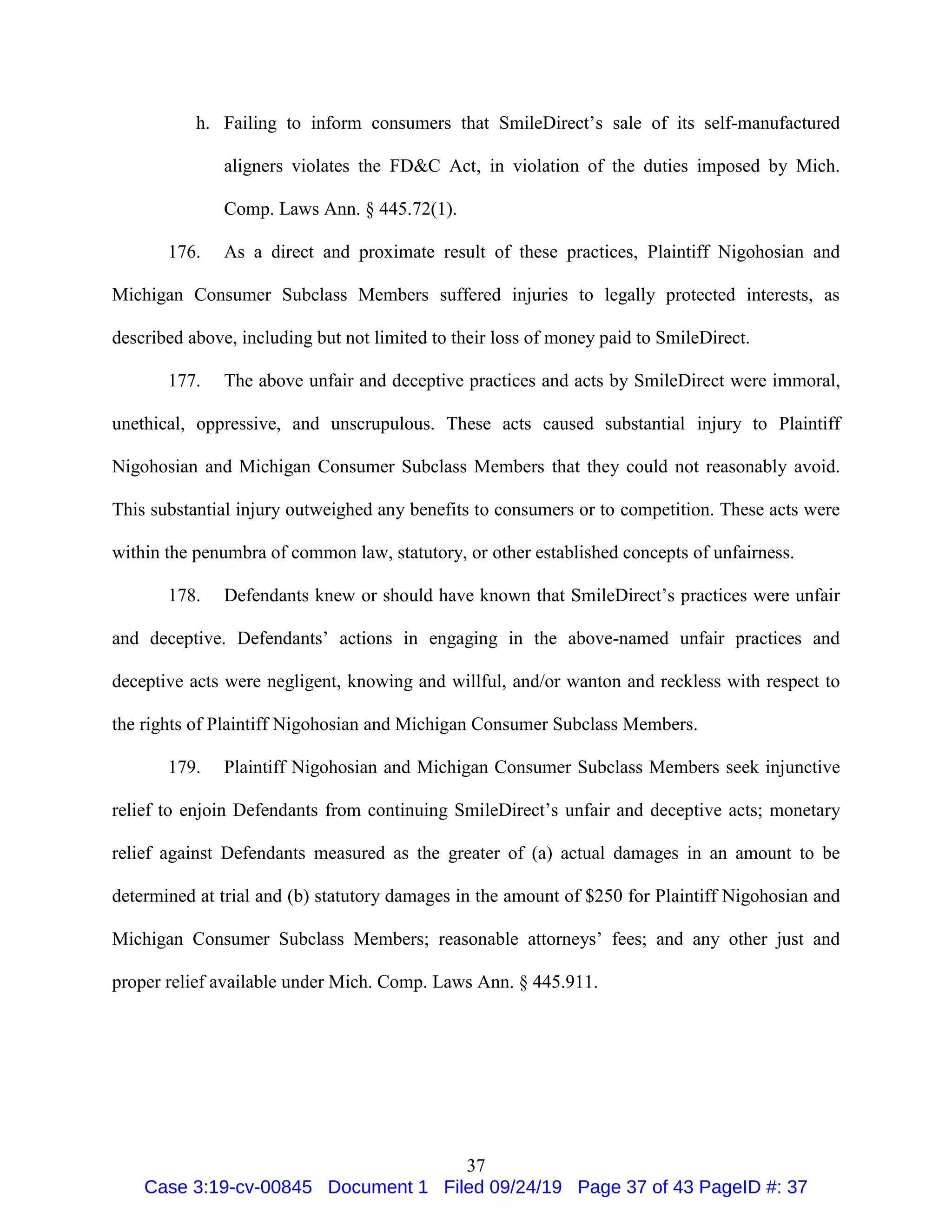 37
h. Failing to inform consumers that SmileDirect’s sale of its self-manufactured
aligners violates the FD&C Act, in violation of the duties imposed by Mich.
Comp. Laws Ann. § 445.72(1).
176. As a direct and proximate result of these practices, Plaintiff Nigohosian and
Michigan Consumer Subclass Members suffered injuries to legally protected interests, as
described above, including but not limited to their loss of money paid to SmileDirect.
177. The above unfair and deceptive practices and acts by SmileDirect were immoral,
unethical, oppressive, and unscrupulous. These acts caused substantial injury to Plaintiff
Nigohosian and Michigan Consumer Subclass Members that they could not reasonably avoid.
This substantial injury outweighed any benefits to consumers or to competition. These acts were
within the penumbra of common law, statutory, or other established concepts of unfairness.
178. Defendants knew or should have known that SmileDirect’s practices were unfair
and deceptive. Defendants’ actions in engaging in the above-named unfair practices and
deceptive acts were negligent, knowing and willful, and/or wanton and reckless with respect to
the rights of Plaintiff Nigohosian and Michigan Consumer Subclass Members.
179. Plaintiff Nigohosian and Michigan Consumer Subclass Members seek injunctive
relief to enjoin Defendants from continuing SmileDirect’s unfair and deceptive acts; monetary
relief against Defendants measured as the greater of (a) actual damages in an amount to be
determined at trial and (b) statutory damages in the amount of $250 for Plaintiff Nigohosian and
Michigan Consumer Subclass Members; reasonable attorneys’ fees; and any other just and
proper relief available under Mich. Comp. Laws Ann. § 445.911.
Case 3:19-cv-00845 Document 1 Filed 09/24/19 Page 37 of 43 PageID #: 37
 