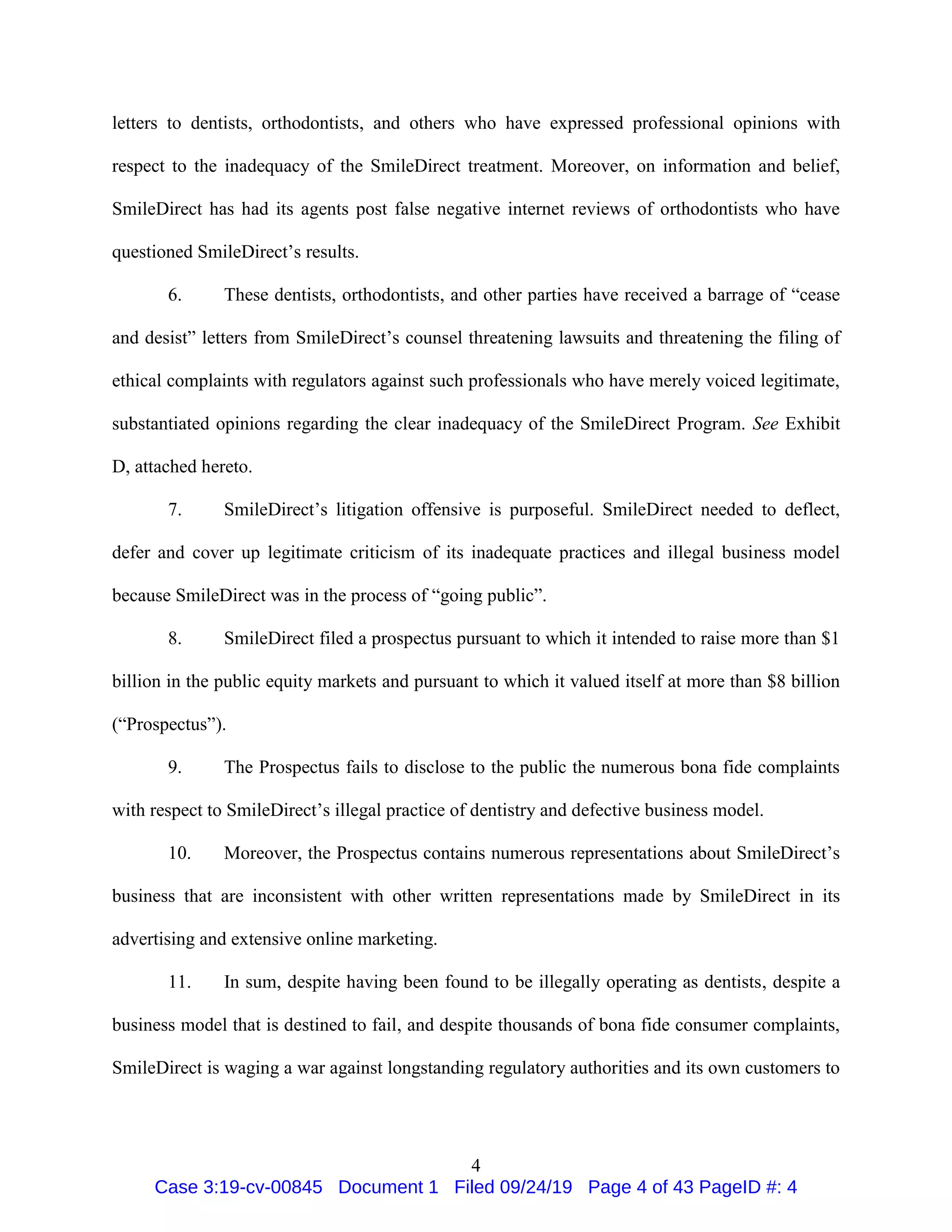4
letters to dentists, orthodontists, and others who have expressed professional opinions with
respect to the inadequacy of the SmileDirect treatment. Moreover, on information and belief,
SmileDirect has had its agents post false negative internet reviews of orthodontists who have
questioned SmileDirect’s results.
6. These dentists, orthodontists, and other parties have received a barrage of “cease
and desist” letters from SmileDirect’s counsel threatening lawsuits and threatening the filing of
ethical complaints with regulators against such professionals who have merely voiced legitimate,
substantiated opinions regarding the clear inadequacy of the SmileDirect Program. See Exhibit
D, attached hereto.
7. SmileDirect’s litigation offensive is purposeful. SmileDirect needed to deflect,
defer and cover up legitimate criticism of its inadequate practices and illegal business model
because SmileDirect was in the process of “going public”.
8. SmileDirect filed a prospectus pursuant to which it intended to raise more than $1
billion in the public equity markets and pursuant to which it valued itself at more than $8 billion
(“Prospectus”).
9. The Prospectus fails to disclose to the public the numerous bona fide complaints
with respect to SmileDirect’s illegal practice of dentistry and defective business model.
10. Moreover, the Prospectus contains numerous representations about SmileDirect’s
business that are inconsistent with other written representations made by SmileDirect in its
advertising and extensive online marketing.
11. In sum, despite having been found to be illegally operating as dentists, despite a
business model that is destined to fail, and despite thousands of bona fide consumer complaints,
SmileDirect is waging a war against longstanding regulatory authorities and its own customers to
Case 3:19-cv-00845 Document 1 Filed 09/24/19 Page 4 of 43 PageID #: 4
 
