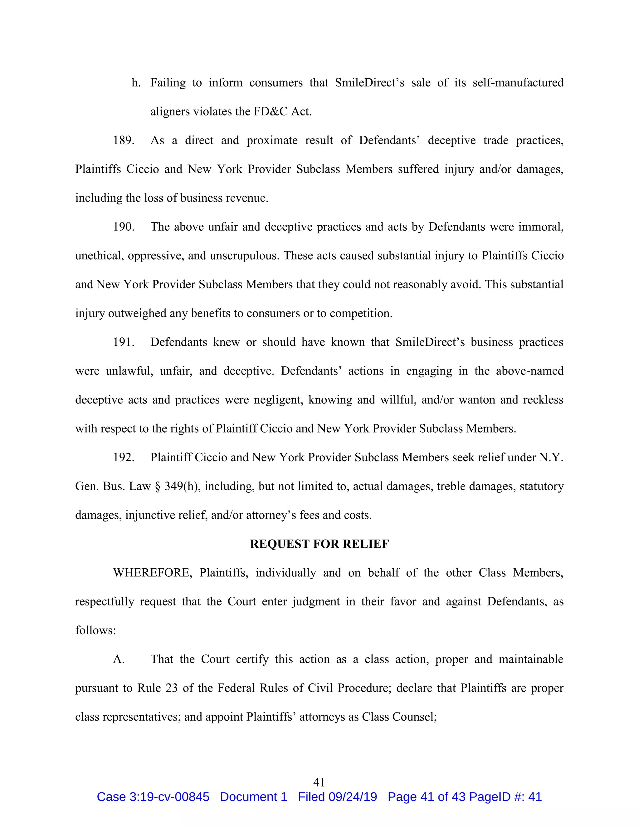 41
h. Failing to inform consumers that SmileDirect’s sale of its self-manufactured
aligners violates the FD&C Act.
189. As a direct and proximate result of Defendants’ deceptive trade practices,
Plaintiffs Ciccio and New York Provider Subclass Members suffered injury and/or damages,
including the loss of business revenue.
190. The above unfair and deceptive practices and acts by Defendants were immoral,
unethical, oppressive, and unscrupulous. These acts caused substantial injury to Plaintiffs Ciccio
and New York Provider Subclass Members that they could not reasonably avoid. This substantial
injury outweighed any benefits to consumers or to competition.
191. Defendants knew or should have known that SmileDirect’s business practices
were unlawful, unfair, and deceptive. Defendants’ actions in engaging in the above-named
deceptive acts and practices were negligent, knowing and willful, and/or wanton and reckless
with respect to the rights of Plaintiff Ciccio and New York Provider Subclass Members.
192. Plaintiff Ciccio and New York Provider Subclass Members seek relief under N.Y.
Gen. Bus. Law § 349(h), including, but not limited to, actual damages, treble damages, statutory
damages, injunctive relief, and/or attorney’s fees and costs.
REQUEST FOR RELIEF
WHEREFORE, Plaintiffs, individually and on behalf of the other Class Members,
respectfully request that the Court enter judgment in their favor and against Defendants, as
follows:
A. That the Court certify this action as a class action, proper and maintainable
pursuant to Rule 23 of the Federal Rules of Civil Procedure; declare that Plaintiffs are proper
class representatives; and appoint Plaintiffs’ attorneys as Class Counsel;
Case 3:19-cv-00845 Document 1 Filed 09/24/19 Page 41 of 43 PageID #: 41
 