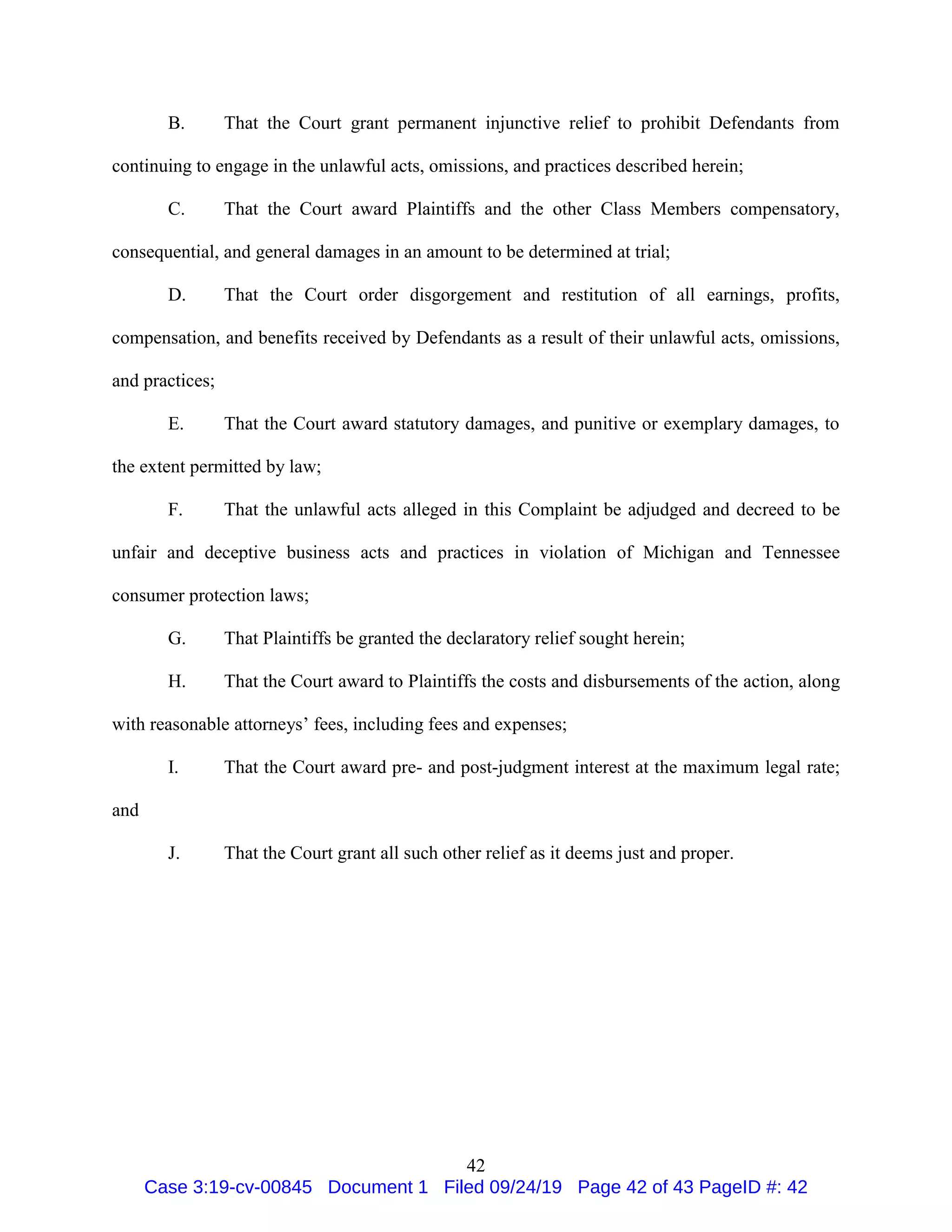 42
B. That the Court grant permanent injunctive relief to prohibit Defendants from
continuing to engage in the unlawful acts, omissions, and practices described herein;
C. That the Court award Plaintiffs and the other Class Members compensatory,
consequential, and general damages in an amount to be determined at trial;
D. That the Court order disgorgement and restitution of all earnings, profits,
compensation, and benefits received by Defendants as a result of their unlawful acts, omissions,
and practices;
E. That the Court award statutory damages, and punitive or exemplary damages, to
the extent permitted by law;
F. That the unlawful acts alleged in this Complaint be adjudged and decreed to be
unfair and deceptive business acts and practices in violation of Michigan and Tennessee
consumer protection laws;
G. That Plaintiffs be granted the declaratory relief sought herein;
H. That the Court award to Plaintiffs the costs and disbursements of the action, along
with reasonable attorneys’ fees, including fees and expenses;
I. That the Court award pre- and post-judgment interest at the maximum legal rate;
and
J. That the Court grant all such other relief as it deems just and proper.
Case 3:19-cv-00845 Document 1 Filed 09/24/19 Page 42 of 43 PageID #: 42
 