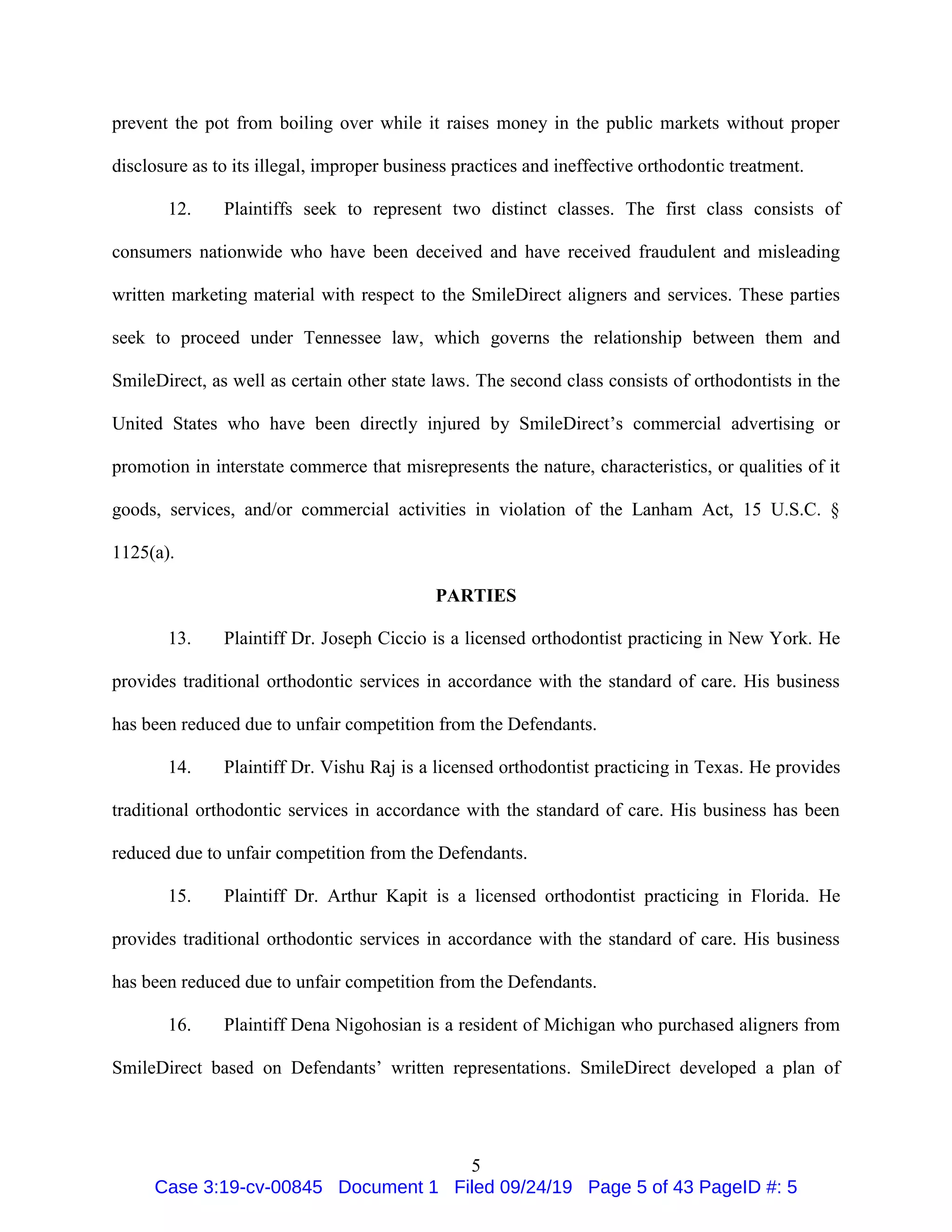 5
prevent the pot from boiling over while it raises money in the public markets without proper
disclosure as to its illegal, improper business practices and ineffective orthodontic treatment.
12. Plaintiffs seek to represent two distinct classes. The first class consists of
consumers nationwide who have been deceived and have received fraudulent and misleading
written marketing material with respect to the SmileDirect aligners and services. These parties
seek to proceed under Tennessee law, which governs the relationship between them and
SmileDirect, as well as certain other state laws. The second class consists of orthodontists in the
United States who have been directly injured by SmileDirect’s commercial advertising or
promotion in interstate commerce that misrepresents the nature, characteristics, or qualities of it
goods, services, and/or commercial activities in violation of the Lanham Act, 15 U.S.C. §
1125(a).
PARTIES
13. Plaintiff Dr. Joseph Ciccio is a licensed orthodontist practicing in New York. He
provides traditional orthodontic services in accordance with the standard of care. His business
has been reduced due to unfair competition from the Defendants.
14. Plaintiff Dr. Vishu Raj is a licensed orthodontist practicing in Texas. He provides
traditional orthodontic services in accordance with the standard of care. His business has been
reduced due to unfair competition from the Defendants.
15. Plaintiff Dr. Arthur Kapit is a licensed orthodontist practicing in Florida. He
provides traditional orthodontic services in accordance with the standard of care. His business
has been reduced due to unfair competition from the Defendants.
16. Plaintiff Dena Nigohosian is a resident of Michigan who purchased aligners from
SmileDirect based on Defendants’ written representations. SmileDirect developed a plan of
Case 3:19-cv-00845 Document 1 Filed 09/24/19 Page 5 of 43 PageID #: 5
 