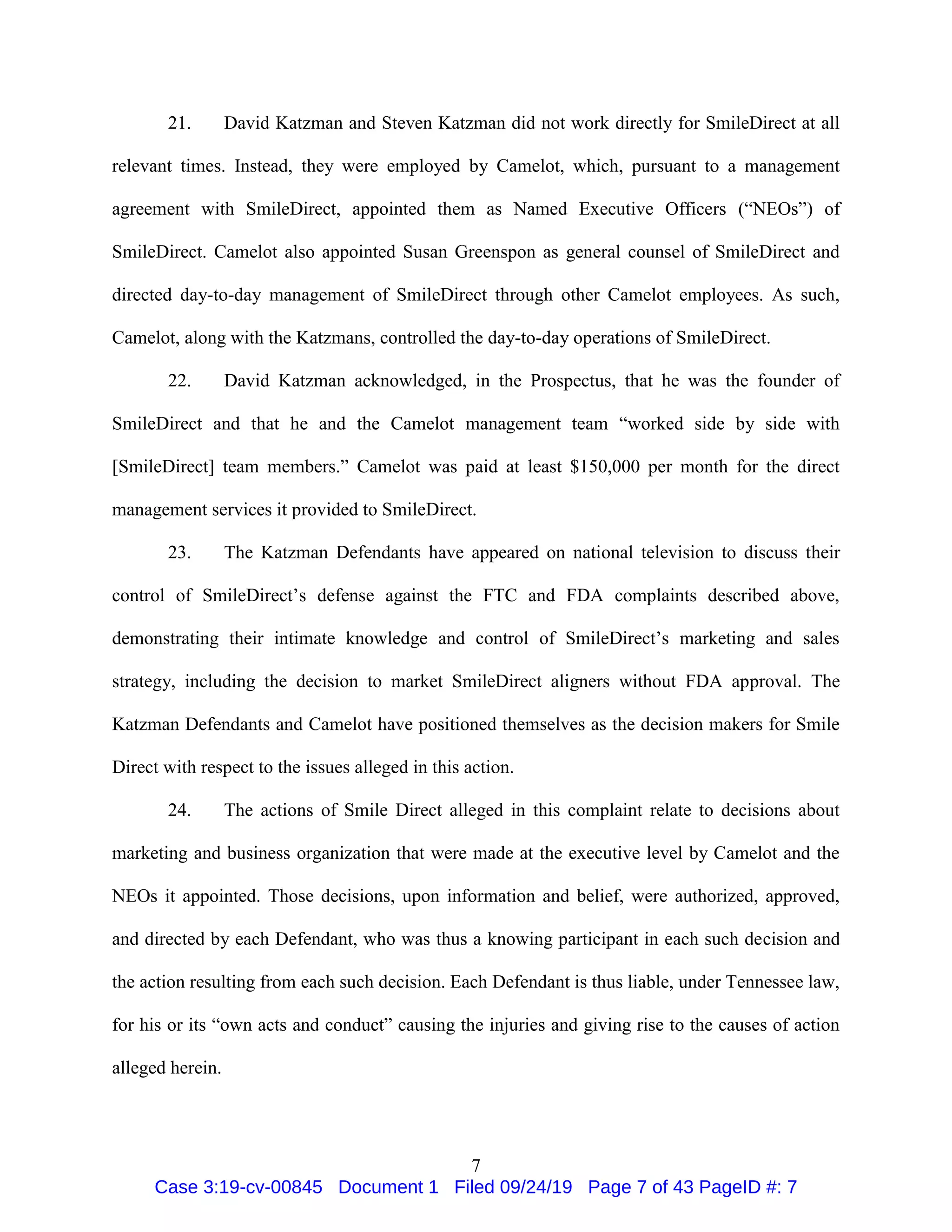 7
21. David Katzman and Steven Katzman did not work directly for SmileDirect at all
relevant times. Instead, they were employed by Camelot, which, pursuant to a management
agreement with SmileDirect, appointed them as Named Executive Officers (“NEOs”) of
SmileDirect. Camelot also appointed Susan Greenspon as general counsel of SmileDirect and
directed day-to-day management of SmileDirect through other Camelot employees. As such,
Camelot, along with the Katzmans, controlled the day-to-day operations of SmileDirect.
22. David Katzman acknowledged, in the Prospectus, that he was the founder of
SmileDirect and that he and the Camelot management team “worked side by side with
[SmileDirect] team members.” Camelot was paid at least $150,000 per month for the direct
management services it provided to SmileDirect.
23. The Katzman Defendants have appeared on national television to discuss their
control of SmileDirect’s defense against the FTC and FDA complaints described above,
demonstrating their intimate knowledge and control of SmileDirect’s marketing and sales
strategy, including the decision to market SmileDirect aligners without FDA approval. The
Katzman Defendants and Camelot have positioned themselves as the decision makers for Smile
Direct with respect to the issues alleged in this action.
24. The actions of Smile Direct alleged in this complaint relate to decisions about
marketing and business organization that were made at the executive level by Camelot and the
NEOs it appointed. Those decisions, upon information and belief, were authorized, approved,
and directed by each Defendant, who was thus a knowing participant in each such decision and
the action resulting from each such decision. Each Defendant is thus liable, under Tennessee law,
for his or its “own acts and conduct” causing the injuries and giving rise to the causes of action
alleged herein.
Case 3:19-cv-00845 Document 1 Filed 09/24/19 Page 7 of 43 PageID #: 7
 