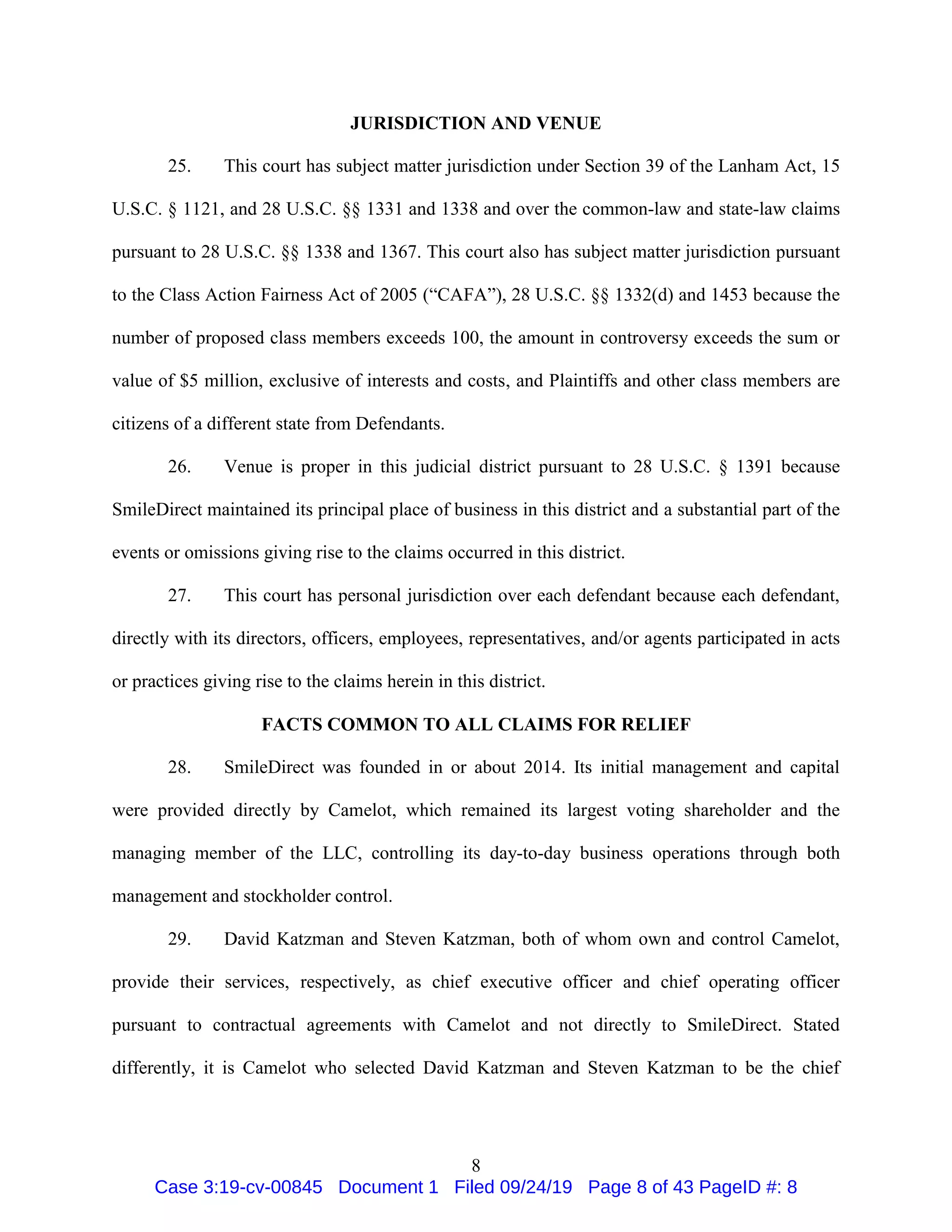 8
JURISDICTION AND VENUE
25. This court has subject matter jurisdiction under Section 39 of the Lanham Act, 15
U.S.C. § 1121, and 28 U.S.C. §§ 1331 and 1338 and over the common-law and state-law claims
pursuant to 28 U.S.C. §§ 1338 and 1367. This court also has subject matter jurisdiction pursuant
to the Class Action Fairness Act of 2005 (“CAFA”), 28 U.S.C. §§ 1332(d) and 1453 because the
number of proposed class members exceeds 100, the amount in controversy exceeds the sum or
value of $5 million, exclusive of interests and costs, and Plaintiffs and other class members are
citizens of a different state from Defendants.
26. Venue is proper in this judicial district pursuant to 28 U.S.C. § 1391 because
SmileDirect maintained its principal place of business in this district and a substantial part of the
events or omissions giving rise to the claims occurred in this district.
27. This court has personal jurisdiction over each defendant because each defendant,
directly with its directors, officers, employees, representatives, and/or agents participated in acts
or practices giving rise to the claims herein in this district.
FACTS COMMON TO ALL CLAIMS FOR RELIEF
28. SmileDirect was founded in or about 2014. Its initial management and capital
were provided directly by Camelot, which remained its largest voting shareholder and the
managing member of the LLC, controlling its day-to-day business operations through both
management and stockholder control.
29. David Katzman and Steven Katzman, both of whom own and control Camelot,
provide their services, respectively, as chief executive officer and chief operating officer
pursuant to contractual agreements with Camelot and not directly to SmileDirect. Stated
differently, it is Camelot who selected David Katzman and Steven Katzman to be the chief
Case 3:19-cv-00845 Document 1 Filed 09/24/19 Page 8 of 43 PageID #: 8
 