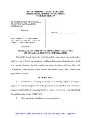 IN THE UNITED STATES DISTRICT COURT
FOR THE MIDDLE DISTRICT OF TENNESSEE,
NASHVILLE DIVISION
DR. JOSEPH CICCIO; DR. VISHU RAJ,
DR. ARTHUR KAPIT; and DENA
NIGOHOSIAN,
Plaintiffs,
v.
SMILEDIRECTCLUB, LLC; DAVID
KATZMAN; STEVEN KATZMAN; and
CAMELOT VENTURE GROUP,
Defendants.
)
)
)
)
)
)
)
)
)
)
)
)
)
)
Case No: _____________________
COMPLAINT FOR FALSE ADVERTISING, FRAUD, NEGLIGENCE,
AND UNFAIR AND DECEPTIVE TRADE PRACTICES
Plaintiffs Dr. Joseph Ciccio, Dr. Vishu Raj, and Dr. Arthur Kapit, individually and on
behalf of a class of dentists and orthodontists, and Deena Nigohosian, individually and on behalf
of a class of consumers, for their complaint as against defendants SmileDirectClub, LLC
(“SmileDirect”), David Katzman, Steven Katzman, and Camelot Venture Group (“Camelot”), do
hereby allege as follows:
INTRODUCTION
1. SmileDirect is a company under siege. It is currently subject to a barrage of
litigation and customer complaints that challenge its business model and set forth substantiated
allegations that SmileDirect is operating illegally in violation of provisions of the federal Food,
Drug, and Cosmetic Act (the “FD&C Act”).
2. More specifically, SmileDirect is currently subject to:
Case 3:19-cv-00845 Document 1 Filed 09/24/19 Page 1 of 43 PageID #: 1
 