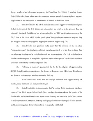 10
doctors employed as independent contractors in Costa Rica. See Exhibit E, attached hereto.
Stated differently, almost all the work in connection with the so-called treatment plan is prepared
by persons who are not licensed as orthodontists or dentists in the United States.
34. SmileDirect states that a U.S. licensed orthodontist “approves” the treatment plan.
In fact, to the extent that U.S. doctors or orthodontists are involved in the process, they are
minimally involved. SmileDirect has acknowledged in its “ELP participation agreement for
2017” that, to the extent a U.S. dentist “participates” in approving the treatment program, they
are only paid if they actually approve the program and then are paid only $50.
35. SmileDirect’s own practices make clear that the approval of the so-called
“treatment program” for the aligners, which it manufactures itself, is in fact done in Costa Rica
by unlicensed dentists and/or orthodontists and not by prescription of a U.S. orthodontist or
dentist who has engaged in acceptable, legitimate review of the patient’s orthodontic condition
consistent with industry standards of patient care.
36. Following a member’s payment of the fee for the aligners of approximately
$1,900, SmileDirect itself manufactures the aligners in Tennessee on a 3-D printer. The aligners
are then sent to the member with instructions for their use.
37. While SmileDirect states that the average treatment lasts approximately six
months, many treatments last many months longer.
38. SmileDirect states in its prospectus that “a treating doctor monitors a member’s
progress,” but this is untrue. Indeed, SmileDirect members do not even know the identity of the
dentists who are involved in their case (to the extent that they are involved). SmileDirect refuses
to disclose the names, addresses, and any identifying information with respect to such dentists,
and therefore no patient-doctor relationship is ever actually established.
Case 3:19-cv-00845 Document 1 Filed 09/24/19 Page 10 of 43 PageID #: 10
 