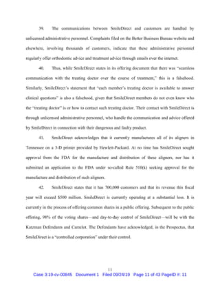 11
39. The communications between SmileDirect and customers are handled by
unlicensed administrative personnel. Complaints filed on the Better Business Bureau website and
elsewhere, involving thousands of customers, indicate that these administrative personnel
regularly offer orthodontic advice and treatment advice through emails over the internet.
40. Thus, while SmileDirect states in its offering document that there was “seamless
communication with the treating doctor over the course of treatment,” this is a falsehood.
Similarly, SmileDirect’s statement that “each member’s treating doctor is available to answer
clinical questions” is also a falsehood, given that SmileDirect members do not even know who
the “treating doctor” is or how to contact such treating doctor. Their contact with SmileDirect is
through unlicensed administrative personnel, who handle the communication and advice offered
by SmileDirect in connection with their dangerous and faulty product.
41. SmileDirect acknowledges that it currently manufactures all of its aligners in
Tennessee on a 3-D printer provided by Hewlett-Packard. At no time has SmileDirect sought
approval from the FDA for the manufacture and distribution of these aligners, nor has it
submitted an application to the FDA under so-called Rule 510(k) seeking approval for the
manufacture and distribution of such aligners.
42. SmileDirect states that it has 700,000 customers and that its revenue this fiscal
year will exceed $500 million. SmileDirect is currently operating at a substantial loss. It is
currently in the process of offering common shares in a public offering. Subsequent to the public
offering, 98% of the voting shares—and day-to-day control of SmileDirect—will be with the
Katzman Defendants and Camelot. The Defendants have acknowledged, in the Prospectus, that
SmileDirect is a “controlled corporation” under their control.
Case 3:19-cv-00845 Document 1 Filed 09/24/19 Page 11 of 43 PageID #: 11
 