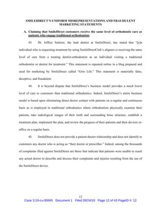 12
SMILEDIRECT’S UNIFORM MISREPRESENTATIONS AND FRAUDULENT
MARKETING STATEMENTS
A. Claiming that SmileDirect customers receive the same level of orthodontic care as
patients who engage traditional orthodontists
43. Dr. Jeffrey Sulitzer, the lead dentist at SmileDirect, has stated that “[a]n
individual who is requesting treatment by using SmileDirectClub’s aligners is receiving the same
level of care from a treating dentist-orthodontist as an individual visiting a traditional
orthodontist or dentist for treatment.” This statement is repeated online in a blog prepared and
used for marketing by SmileDirect called “Grin Life.” This statement is materially false,
deceptive, and fraudulent.
44. It is beyond dispute that SmileDirect’s business model provides a much lower
level of care to customers than traditional orthodontics. Indeed, SmileDirect’s entire business
model is based upon eliminating direct doctor contact with patients on a regular and continuous
basis as is employed in traditional orthodontics where orthodontists physically examine their
patients, take radiological images of their teeth and surrounding bone structure, establish a
treatment plan, implement the plan, and review the progress of their patients and their devices in-
office on a regular basis.
45. SmileDirect does not provide a patient-doctor relationship and does not identify to
customers any doctor who is acting as “their doctor or prescriber.” Indeed, among the thousands
of complaints filed against SmileDirect are those that indicate that patients were unable to reach
any actual doctor to describe and discuss their complaints and injuries resulting from the use of
the SmileDirect device.
Case 3:19-cv-00845 Document 1 Filed 09/24/19 Page 12 of 43 PageID #: 12
 