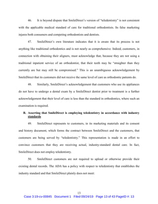 13
46. It is beyond dispute that SmileDirect’s version of “teledentistry” is not consistent
with the applicable medical standard of care for traditional orthodontists. Its false marketing
injures both consumers and competing orthodontists and dentists.
47. SmileDirect’s own literature indicates that it is aware that its process is not
anything like traditional orthodontics and is not nearly as comprehensive. Indeed, customers, in
connection with obtaining their aligners, must acknowledge that, because they are not using a
traditional inpatient service of an orthodontist, that their teeth may be “straighter than they
currently are but may still be compromised.” This is an unambiguous acknowledgement by
SmileDirect that its customers did not receive the same level of care as orthodontic patients do.
48. Similarly, SmileDirect’s acknowledgement that customers who use its appliances
do not have to undergo a dental exam by a SmileDirect dentist prior to treatment is a further
acknowledgement that their level of care is less than the standard in orthodontics, where such an
examination is required.
B. Asserting that SmileDirect is employing teledentistry in accordance with industry
standards
49. SmileDirect represents to customers, in its marketing materials and its consent
and history document, which forms the contract between SmileDirect and the customers, that
customers are being served by “teledentistry.” This representation is made in an effort to
convince customers that they are receiving actual, industry-standard dental care. In fact,
SmileDirect does not employ teledentistry.
50. SmileDirect customers are not required to upload or otherwise provide their
existing dental records. The ADA has a policy with respect to teledentistry that establishes the
industry standard and that SmileDirect plainly does not meet:
Case 3:19-cv-00845 Document 1 Filed 09/24/19 Page 13 of 43 PageID #: 13
 