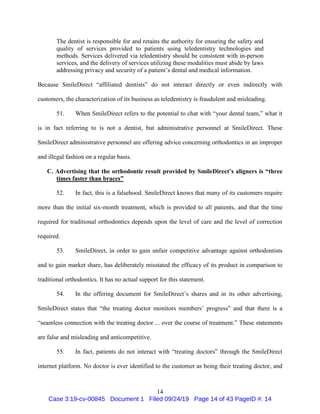 14
The dentist is responsible for and retains the authority for ensuring the safety and
quality of services provided to patients using teledentistry technologies and
methods. Services delivered via teledentistry should be consistent with in-person
services, and the delivery of services utilizing these modalities must abide by laws
addressing privacy and security of a patient’s dental and medical information.
Because SmileDirect “affiliated dentists” do not interact directly or even indirectly with
customers, the characterization of its business as teledentistry is fraudulent and misleading.
51. When SmileDirect refers to the potential to chat with “your dental team,” what it
is in fact referring to is not a dentist, but administrative personnel at SmileDirect. These
SmileDirect administrative personnel are offering advice concerning orthodontics in an improper
and illegal fashion on a regular basis.
C. Advertising that the orthodontic result provided by SmileDirect’s aligners is “three
times faster than braces”
52. In fact, this is a falsehood. SmileDirect knows that many of its customers require
more than the initial six-month treatment, which is provided to all patients, and that the time
required for traditional orthodontics depends upon the level of care and the level of correction
required.
53. SmileDirect, in order to gain unfair competitive advantage against orthodontists
and to gain market share, has deliberately misstated the efficacy of its product in comparison to
traditional orthodontics. It has no actual support for this statement.
54. In the offering document for SmileDirect’s shares and in its other advertising,
SmileDirect states that “the treating doctor monitors members’ progress” and that there is a
“seamless connection with the treating doctor ... over the course of treatment.” These statements
are false and misleading and anticompetitive.
55. In fact, patients do not interact with “treating doctors” through the SmileDirect
internet platform. No doctor is ever identified to the customer as being their treating doctor, and
Case 3:19-cv-00845 Document 1 Filed 09/24/19 Page 14 of 43 PageID #: 14
 