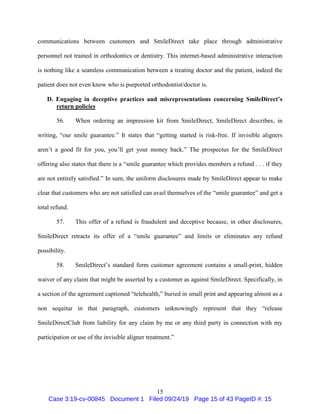 15
communications between customers and SmileDirect take place through administrative
personnel not trained in orthodontics or dentistry. This internet-based administrative interaction
is nothing like a seamless communication between a treating doctor and the patient, indeed the
patient does not even know who is purported orthodontist/doctor is.
D. Engaging in deceptive practices and misrepresentations concerning SmileDirect’s
return policies
56. When ordering an impression kit from SmileDirect, SmileDirect describes, in
writing, “our smile guarantee.” It states that “getting started is risk-free. If invisible aligners
aren’t a good fit for you, you’ll get your money back.” The prospectus for the SmileDirect
offering also states that there is a “smile guarantee which provides members a refund . . . if they
are not entirely satisfied.” In sum, the uniform disclosures made by SmileDirect appear to make
clear that customers who are not satisfied can avail themselves of the “smile guarantee” and get a
total refund.
57. This offer of a refund is fraudulent and deceptive because, in other disclosures,
SmileDirect retracts its offer of a “smile guarantee” and limits or eliminates any refund
possibility.
58. SmileDirect’s standard form customer agreement contains a small-print, hidden
waiver of any claim that might be asserted by a customer as against SmileDirect. Specifically, in
a section of the agreement captioned “telehealth,” buried in small print and appearing almost as a
non sequitur in that paragraph, customers unknowingly represent that they “release
SmileDirectClub from liability for any claim by me or any third party in connection with my
participation or use of the invisible aligner treatment.”
Case 3:19-cv-00845 Document 1 Filed 09/24/19 Page 15 of 43 PageID #: 15
 