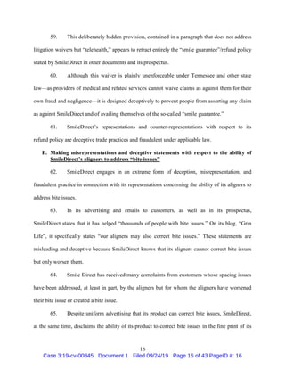 16
59. This deliberately hidden provision, contained in a paragraph that does not address
litigation waivers but “telehealth,” appears to retract entirely the “smile guarantee”/refund policy
stated by SmileDirect in other documents and its prospectus.
60. Although this waiver is plainly unenforceable under Tennessee and other state
law—as providers of medical and related services cannot waive claims as against them for their
own fraud and negligence—it is designed deceptively to prevent people from asserting any claim
as against SmileDirect and of availing themselves of the so-called “smile guarantee.”
61. SmileDirect’s representations and counter-representations with respect to its
refund policy are deceptive trade practices and fraudulent under applicable law.
E. Making misrepresentations and deceptive statements with respect to the ability of
SmileDirect’s aligners to address “bite issues”
62. SmileDirect engages in an extreme form of deception, misrepresentation, and
fraudulent practice in connection with its representations concerning the ability of its aligners to
address bite issues.
63. In its advertising and emails to customers, as well as in its prospectus,
SmileDirect states that it has helped “thousands of people with bite issues.” On its blog, “Grin
Life”, it specifically states “our aligners may also correct bite issues.” These statements are
misleading and deceptive because SmileDirect knows that its aligners cannot correct bite issues
but only worsen them.
64. Smile Direct has received many complaints from customers whose spacing issues
have been addressed, at least in part, by the aligners but for whom the aligners have worsened
their bite issue or created a bite issue.
65. Despite uniform advertising that its product can correct bite issues, SmileDirect,
at the same time, disclaims the ability of its product to correct bite issues in the fine print of its
Case 3:19-cv-00845 Document 1 Filed 09/24/19 Page 16 of 43 PageID #: 16
 