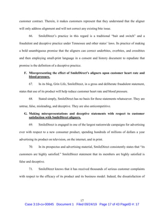 17
customer contract. Therein, it makes customers represent that they understand that the aligner
will only address alignment and will not correct any existing bite issue.
66. SmileDirect’s practice in this regard is a traditional “bait and switch” and a
fraudulent and deceptive practice under Tennessee and other states’ laws. Its practice of making
a bold unambiguous promise that the aligners can correct underbites, overbites, and crossbites
and then employing small-print language in a consent and history document to repudiate that
promise is the definition of a deceptive practice.
F. Misrepresenting the effect of SmileDirect’s aligners upon customer heart rate and
blood pressure.
67. In its blog, Grin Life, SmileDirect, in a gross and deliberate fraudulent statement,
states that use of its product will help reduce customer heart rate and blood pressure.
68. Stated simply, SmileDirect has no basis for these statements whatsoever. They are
untrue, false, misleading, and deceptive. They are also anticompetitive.
G. Making misrepresentations and deceptive statements with respect to customer
satisfaction with SmileDirect aligners.
69. SmileDirect is engaged in one of the largest nationwide campaigns for advertising
ever with respect to a new consumer product, spending hundreds of millions of dollars a year
advertising its product on television, on the internet, and in print.
70. In its prospectus and advertising material, SmileDirect consistently states that “its
customers are highly satisfied.” SmileDirect statement that its members are highly satisfied is
false and deceptive.
71. SmileDirect knows that it has received thousands of serious customer complaints
with respect to the efficacy of its product and its business model. Indeed, the dissatisfaction of
Case 3:19-cv-00845 Document 1 Filed 09/24/19 Page 17 of 43 PageID #: 17
 