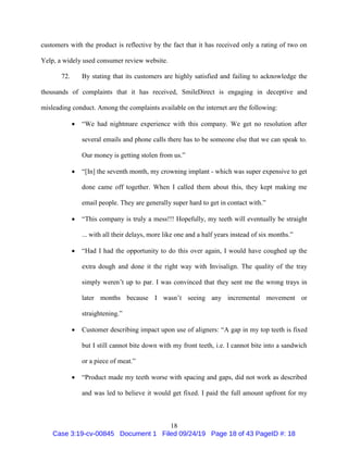 18
customers with the product is reflective by the fact that it has received only a rating of two on
Yelp, a widely used consumer review website.
72. By stating that its customers are highly satisfied and failing to acknowledge the
thousands of complaints that it has received, SmileDirect is engaging in deceptive and
misleading conduct. Among the complaints available on the internet are the following:
 “We had nightmare experience with this company. We get no resolution after
several emails and phone calls there has to be someone else that we can speak to.
Our money is getting stolen from us.”
 “[In] the seventh month, my crowning implant - which was super expensive to get
done came off together. When I called them about this, they kept making me
email people. They are generally super hard to get in contact with.”
 “This company is truly a mess!!! Hopefully, my teeth will eventually be straight
... with all their delays, more like one and a half years instead of six months.”
 “Had I had the opportunity to do this over again, I would have coughed up the
extra dough and done it the right way with Invisalign. The quality of the tray
simply weren’t up to par. I was convinced that they sent me the wrong trays in
later months because I wasn’t seeing any incremental movement or
straightening.”
 Customer describing impact upon use of aligners: “A gap in my top teeth is fixed
but I still cannot bite down with my front teeth, i.e. I cannot bite into a sandwich
or a piece of meat.”
 “Product made my teeth worse with spacing and gaps, did not work as described
and was led to believe it would get fixed. I paid the full amount upfront for my
Case 3:19-cv-00845 Document 1 Filed 09/24/19 Page 18 of 43 PageID #: 18
 