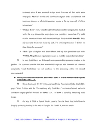 19
treatment where I was promised straight teeth from one of their smile shop
employees. After five months and four broken aligners and a cracked tooth and
numerous attempts to talk to the customer service to fix my issues, all of which
led nowhere.”
 “Product doesn’t work, when brought to the attention of the company that it didn’t
work, the new aligners that were given were completely messed up. I’m eight
months into my treatment and am very unhappy. They are made horribly. They
are loose and don’t even move my teeth. I’m spending thousands of dollars on
these things for no reason.”
 “Half a year of aligners with Smile Direct, and my most prominent teeth were
WORSE. My girlfriends experience was just as bad. Her aligners keep cracking.”
73. In sum, SmileDirect has deliberately misrepresented the consumer reaction to its
product. The consumer reaction has been substantially negative with thousands of customer
complaints, which SmileDirect has not disclosed to the consuming public but instead
misrepresented.
H. Failing to inform consumers that SmileDirect’s sale of its self-manufactured aligners
violates the FD&C Act.
74. On or about April 25, 2019, the American Dental Association filed a detailed 20-
page Citizen Petition with the FDA outlining why SmileDirect’s self-manufactured and self-
distributed aligner practice violates the FD&C Act. The FDA is currently addressing these
issues.
75. On May 8, 2019, a federal district court in Georgia found that SmileDirect is
illegally practicing dentistry in the state of Georgia. See Exhibit A, attached hereto.
Case 3:19-cv-00845 Document 1 Filed 09/24/19 Page 19 of 43 PageID #: 19
 