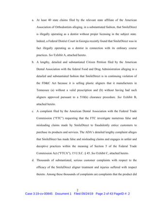 2
a. At least 40 state claims filed by the relevant state affiliate of the American
Association of Orthodontists alleging, in a substantiated fashion, that SmileDirect
is illegally operating as a dentist without proper licensing in the subject state.
Indeed, a Federal District Court in Georgia recently found that SmileDirect was in
fact illegally operating as a dentist in connection with its ordinary course
practices. See Exhibit A, attached hereto.
b. A lengthy, detailed and substantiated Citizen Petition filed by the American
Dental Association with the federal Food and Drug Administration alleging in a
detailed and substantiated fashion that SmileDirect is in continuing violation of
the FD&C Act because it is selling plastic aligners that it manufactures in
Tennessee (a) without a valid prescription and (b) without having had such
aligners approved pursuant to a 510(k) clearance procedure. See Exhibit B,
attached hereto.
c. A complaint filed by the American Dental Association with the Federal Trade
Commission (“FTC”) requesting that the FTC investigate numerous false and
misleading claims made by SmileDirect to fraudulently entice customers to
purchase its products and services. The ADA’s detailed lengthy complaint alleges
that SmileDirect has made false and misleading claims and engages in unfair and
deceptive practices within the meaning of Section 5 of the Federal Trade
Commission Act (“FTCA”), 15 U.S.C. § 45. See Exhibit C, attached hereto.
d. Thousands of substantiated, serious customer complaints with respect to the
efficacy of the SmileDirect aligner treatment and injuries suffered with respect
thereto. Among these thousands of complaints are complaints that the product did
Case 3:19-cv-00845 Document 1 Filed 09/24/19 Page 2 of 43 PageID #: 2
 