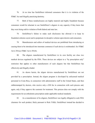 20
76. At no time has SmileDirect informed consumers that it is in violation of the
FD&C Act and illegally practicing dentistry.
77. Both of these nondisclosures are highly material and highly fraudulent because
consumers would be reluctant to use SmileDirect’s aligners in any capacity if they knew that
they were being sold in violation of both federal and state law.
78. SmileDirect’s failure to make such disclosures has allowed it to keep its
fraudulent schemes secret and to perpetuate its deceptive scheme upon doctors and consumers.
79. Manufacturers and sellers of medical devices are prohibited from introducing or
causing them to be introduced into interstate commerce if such device is misbranded. See FD&C
Act § 301(a); FD&C Act § 301(b).
80. The aligners manufactured by SmileDirect in its own facility are class two
medical devices regulated by the FDA. These devices are subject to a “by prescription only”
restriction that applies to other manufacturers of such aligners but that SmileDirect has
effectively and illegally eluded.
81. As shown herein, the aligner devices manufactured by SmileDirect are not
provided by a prescription. Instead, the aligner program is developed by unlicensed medical
personnel in Costa Rica, in connection with administrative staff in the United States, and then
rubberstamped by doctors, who receive only a $50 fee in connection with such process and,
again, only if they approve the customer for treatment. This process does not comply with the
requirements for an orthodontic prescription under applicable medical standards.
82. As a manufacturer of its aligners, SmileDirect was legally obligated to seek FDA
clearance for such product, likely pursuant to Rule 510(k). SmileDirect instead has decided to
Case 3:19-cv-00845 Document 1 Filed 09/24/19 Page 20 of 43 PageID #: 20
 