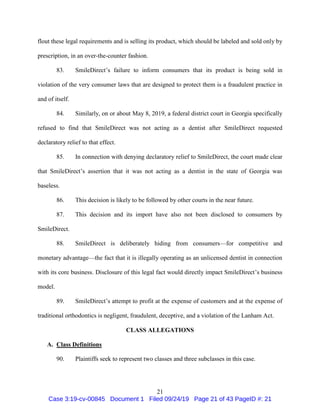 21
flout these legal requirements and is selling its product, which should be labeled and sold only by
prescription, in an over-the-counter fashion.
83. SmileDirect’s failure to inform consumers that its product is being sold in
violation of the very consumer laws that are designed to protect them is a fraudulent practice in
and of itself.
84. Similarly, on or about May 8, 2019, a federal district court in Georgia specifically
refused to find that SmileDirect was not acting as a dentist after SmileDirect requested
declaratory relief to that effect.
85. In connection with denying declaratory relief to SmileDirect, the court made clear
that SmileDirect’s assertion that it was not acting as a dentist in the state of Georgia was
baseless.
86. This decision is likely to be followed by other courts in the near future.
87. This decision and its import have also not been disclosed to consumers by
SmileDirect.
88. SmileDirect is deliberately hiding from consumers—for competitive and
monetary advantage—the fact that it is illegally operating as an unlicensed dentist in connection
with its core business. Disclosure of this legal fact would directly impact SmileDirect’s business
model.
89. SmileDirect’s attempt to profit at the expense of customers and at the expense of
traditional orthodontics is negligent, fraudulent, deceptive, and a violation of the Lanham Act.
CLASS ALLEGATIONS
A. Class Definitions
90. Plaintiffs seek to represent two classes and three subclasses in this case.
Case 3:19-cv-00845 Document 1 Filed 09/24/19 Page 21 of 43 PageID #: 21
 