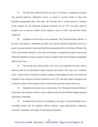 22
91. The first class defined herein is the class of all dental or orthodontic providers
who provide traditional orthodontic services or goods or services similar to those that
SmileDirect purportedly offers. This class—the “Provider Class”—asserts claims for violations
of the Lanham Act, the Tennessee Consumer Protection Act of 1977, and other unfair or
deceptive acts or practices statutes of the respective states in which such providers reside,
collectively.
92. Included in the first class are two subclasses. The “Florida Provider Subclass” is
the class of all dental or orthodontic providers who provide traditional orthodontic services or
goods or services similar to those that SmileDirect purportedly offers in the State of Florida. The
“New York Provider Subclass” is the class of all dental or orthodontic providers who provide
traditional orthodontic services or goods or services similar to those that SmileDirect purportedly
offers in New York.
93. The second class defined herein is the class of all customers who have used or
otherwise paid for the SmileDirect aligner program and product. This class—the “Consumer
Class”—asserts claims for breach of warranty, violations of the Magnusson-Moss Act, fraud, and
violations of the Tennessee Consumer Protection Act of 1977 and other unfair or deceptive acts
or practices statutes of the respective states in which such consumers reside, collectively.
94. Included in the second class is one subclass. The “Michigan Consumer Subclass”
is the class of all customers who have used or otherwise paid for the SmileDirect aligner program
and product in Michigan.
95. Excluded from all classes are defendants, any entity in which defendants have a
controlling interest, and the respective officers, directors, legal representatives, employees,
successors, subsidiaries, and assigns of such persons and entities.
Case 3:19-cv-00845 Document 1 Filed 09/24/19 Page 22 of 43 PageID #: 22
 