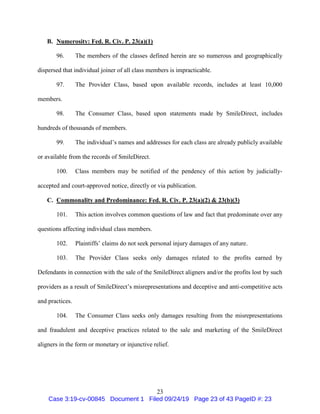 23
B. Numerosity: Fed. R. Civ. P. 23(a)(1)
96. The members of the classes defined herein are so numerous and geographically
dispersed that individual joiner of all class members is impracticable.
97. The Provider Class, based upon available records, includes at least 10,000
members.
98. The Consumer Class, based upon statements made by SmileDirect, includes
hundreds of thousands of members.
99. The individual’s names and addresses for each class are already publicly available
or available from the records of SmileDirect.
100. Class members may be notified of the pendency of this action by judicially-
accepted and court-approved notice, directly or via publication.
C. Commonality and Predominance: Fed. R. Civ. P. 23(a)(2) & 23(b)(3)
101. This action involves common questions of law and fact that predominate over any
questions affecting individual class members.
102. Plaintiffs’ claims do not seek personal injury damages of any nature.
103. The Provider Class seeks only damages related to the profits earned by
Defendants in connection with the sale of the SmileDirect aligners and/or the profits lost by such
providers as a result of SmileDirect’s misrepresentations and deceptive and anti-competitive acts
and practices.
104. The Consumer Class seeks only damages resulting from the misrepresentations
and fraudulent and deceptive practices related to the sale and marketing of the SmileDirect
aligners in the form or monetary or injunctive relief.
Case 3:19-cv-00845 Document 1 Filed 09/24/19 Page 23 of 43 PageID #: 23
 
