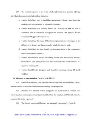 24
105. The common questions of law in fact which predominate over questions affecting
individual class members include without limitation:
a. whether SmileDirect knew or should have known that its aligners were being mis-
marketed and misrepresented in nationwide commerce;
b. whether SmileDirect was violating federal law, including the FDC&A Act, in
connection with its distribution of aligners that required FDA approval, but for
which no FDA approval was received;
c. whether SmileDirect has made deliberate misrepresentations with respect to the
efficacy of its aligners and the purposes for which they may be used;
d. whether SmileDirect has been illegally operating as a dentist in the various states
in which engages in commerce;
e. whether SmileDirect’s practice of offering refunds and then refusing to make
refunds based upon a fine-print waiver (that is unenforceable under state law) is a
deceptive practice; and
f. whether SmileDirect’s deception and fraudulent marketing violate 15 U.S.C
§1125(a).
D. Adequacy of representation, Fed. R. Civ. P. 23(a)(4)
106. Plaintiffs are adequate class representatives because their interests did not conflict
with the interest of the other class members whom they seek to represent.
107. Plaintiffs have retained counsel competent and experienced in complex class
action litigation, including consumer litigation and Lanham Act litigation, and Plaintiffs intend to
prosecute this action vigorously.
108. The classes’ interests will be fairly and adequately represented by Plaintiffs.
Case 3:19-cv-00845 Document 1 Filed 09/24/19 Page 24 of 43 PageID #: 24
 