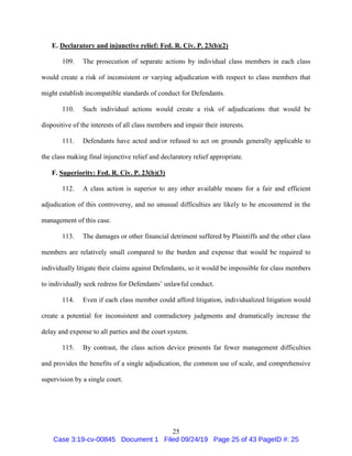 25
E. Declaratory and injunctive relief: Fed. R. Civ. P. 23(b)(2)
109. The prosecution of separate actions by individual class members in each class
would create a risk of inconsistent or varying adjudication with respect to class members that
might establish incompatible standards of conduct for Defendants.
110. Such individual actions would create a risk of adjudications that would be
dispositive of the interests of all class members and impair their interests.
111. Defendants have acted and/or refused to act on grounds generally applicable to
the class making final injunctive relief and declaratory relief appropriate.
F. Superiority: Fed. R. Civ. P. 23(b)(3)
112. A class action is superior to any other available means for a fair and efficient
adjudication of this controversy, and no unusual difficulties are likely to be encountered in the
management of this case.
113. The damages or other financial detriment suffered by Plaintiffs and the other class
members are relatively small compared to the burden and expense that would be required to
individually litigate their claims against Defendants, so it would be impossible for class members
to individually seek redress for Defendants’ unlawful conduct.
114. Even if each class member could afford litigation, individualized litigation would
create a potential for inconsistent and contradictory judgments and dramatically increase the
delay and expense to all parties and the court system.
115. By contrast, the class action device presents far fewer management difficulties
and provides the benefits of a single adjudication, the common use of scale, and comprehensive
supervision by a single court.
Case 3:19-cv-00845 Document 1 Filed 09/24/19 Page 25 of 43 PageID #: 25
 