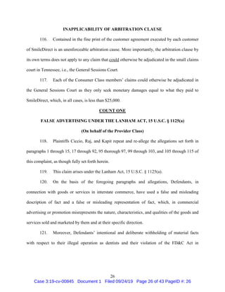 26
INAPPLICABILITY OF ARBITRATION CLAUSE
116. Contained in the fine print of the customer agreement executed by each customer
of SmileDirect is an unenforceable arbitration cause. More importantly, the arbitration clause by
its own terms does not apply to any claim that could otherwise be adjudicated in the small claims
court in Tennessee, i.e., the General Sessions Court.
117. Each of the Consumer Class members’ claims could otherwise be adjudicated in
the General Sessions Court as they only seek monetary damages equal to what they paid to
SmileDirect, which, in all cases, is less than $25,000.
COUNT ONE
FALSE ADVERTISING UNDER THE LANHAM ACT, 15 U.S.C. § 1125(a)
(On behalf of the Provider Class)
118. Plaintiffs Ciccio, Raj, and Kapit repeat and re-allege the allegations set forth in
paragraphs 1 through 15, 17 through 92, 95 thorough 97, 99 through 103, and 105 through 115 of
this complaint, as though fully set forth herein.
119. This claim arises under the Lanham Act, 15 U.S.C. § 1125(a).
120. On the basis of the foregoing paragraphs and allegations, Defendants, in
connection with goods or services in interstate commerce, have used a false and misleading
description of fact and a false or misleading representation of fact, which, in commercial
advertising or promotion misrepresents the nature, characteristics, and qualities of the goods and
services sold and marketed by them and at their specific direction.
121. Moreover, Defendants’ intentional and deliberate withholding of material facts
with respect to their illegal operation as dentists and their violation of the FD&C Act in
Case 3:19-cv-00845 Document 1 Filed 09/24/19 Page 26 of 43 PageID #: 26
 