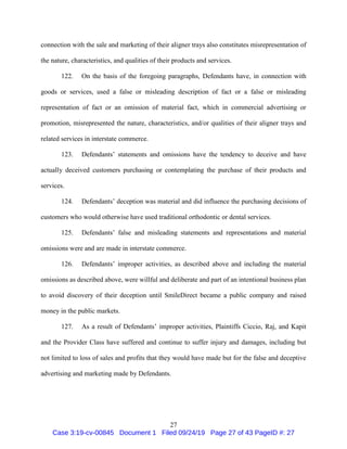 27
connection with the sale and marketing of their aligner trays also constitutes misrepresentation of
the nature, characteristics, and qualities of their products and services.
122. On the basis of the foregoing paragraphs, Defendants have, in connection with
goods or services, used a false or misleading description of fact or a false or misleading
representation of fact or an omission of material fact, which in commercial advertising or
promotion, misrepresented the nature, characteristics, and/or qualities of their aligner trays and
related services in interstate commerce.
123. Defendants’ statements and omissions have the tendency to deceive and have
actually deceived customers purchasing or contemplating the purchase of their products and
services.
124. Defendants’ deception was material and did influence the purchasing decisions of
customers who would otherwise have used traditional orthodontic or dental services.
125. Defendants’ false and misleading statements and representations and material
omissions were and are made in interstate commerce.
126. Defendants’ improper activities, as described above and including the material
omissions as described above, were willful and deliberate and part of an intentional business plan
to avoid discovery of their deception until SmileDirect became a public company and raised
money in the public markets.
127. As a result of Defendants’ improper activities, Plaintiffs Ciccio, Raj, and Kapit
and the Provider Class have suffered and continue to suffer injury and damages, including but
not limited to loss of sales and profits that they would have made but for the false and deceptive
advertising and marketing made by Defendants.
Case 3:19-cv-00845 Document 1 Filed 09/24/19 Page 27 of 43 PageID #: 27
 
