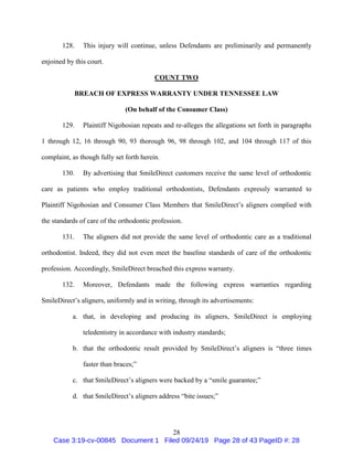 28
128. This injury will continue, unless Defendants are preliminarily and permanently
enjoined by this court.
COUNT TWO
BREACH OF EXPRESS WARRANTY UNDER TENNESSEE LAW
(On behalf of the Consumer Class)
129. Plaintiff Nigohosian repeats and re-alleges the allegations set forth in paragraphs
1 through 12, 16 through 90, 93 thorough 96, 98 through 102, and 104 through 117 of this
complaint, as though fully set forth herein.
130. By advertising that SmileDirect customers receive the same level of orthodontic
care as patients who employ traditional orthodontists, Defendants expressly warranted to
Plaintiff Nigohosian and Consumer Class Members that SmileDirect’s aligners complied with
the standards of care of the orthodontic profession.
131. The aligners did not provide the same level of orthodontic care as a traditional
orthodontist. Indeed, they did not even meet the baseline standards of care of the orthodontic
profession. Accordingly, SmileDirect breached this express warranty.
132. Moreover, Defendants made the following express warranties regarding
SmileDirect’s aligners, uniformly and in writing, through its advertisements:
a. that, in developing and producing its aligners, SmileDirect is employing
teledentistry in accordance with industry standards;
b. that the orthodontic result provided by SmileDirect’s aligners is “three times
faster than braces;”
c. that SmileDirect’s aligners were backed by a “smile guarantee;”
d. that SmileDirect’s aligners address “bite issues;”
Case 3:19-cv-00845 Document 1 Filed 09/24/19 Page 28 of 43 PageID #: 28
 